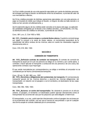 1a) Si el crédito procede de una sola operación ejecutada por cuenta de distintas personas,
las entregas que haga el deudor se distribuirán entre los acreedores, a prorrata del valor de
sus mercaderías o efectos;
2a) Si los créditos proceden de distintas operaciones ejecutadas con una sola persona, el
pago se imputará al crédito que indique el deudor, si ninguno de ellos se halla vencido o si
todos se han vencido simultáneamente, y
3a) Si solamente alguno de los créditos están vencidos en la época del pago, se aplicarán
las cantidades entregadas por el deudor a los créditos vencidos, y el remanente, sí lo hay,
se distribuirá entre los créditos no vencidos, a prorrata de sus valores.
Conc.: 881 y ss.; C. Civil 1653 a 1655.
Art. 1311._Comisión para la compra o ventade títulosvalores. Cuando la comisióntenga
por objeto la compra o la venta de títulos valores, el comisionista responderá de la
autenticidad del último endoso de los mismos, salvo en cuanto los interesados negocien
directamente entre sí.
Conc.: 618, 619, 662, 1304.
SECCIÓN II
COMISIÓN DE TRANSPORTE
Art. 1312._Definición contrato de comisión de transporte. El contrato de comisión de
transporte es aquel por el cual una persona se obliga en su nombre y por cuenta ajena, a
contratar y hacer ejecutar el transporte o conducción de una persona o de una cosa y las
operaciones conexas a que haya lugar.
El que vende mercaderías por correspondencia y se obliga a remitirlas al comprador no se
considerará por tal hecho comisionista de transporte.
Conc.: 20 ord. 19, 981, 982 y ss., 1287.
Art. 1313._Derechos y obligaciones del comisionista de transporte. El comisionista de
transporte gozará de los mismos derechos y asumirá las mismas obligaciones del
transportador, en relación con el pasajero o con el remitente y el destinatario de las cosas
transportadas.
Conc.: 982, 992, 1000, 1003.
Art. 1314._Acciones en contra del transportador. No obstante lo previsto en el artículo
anterior, el pasajero, el remitente o el destinatario podrán ejercitar directamente contra el
transportador las acciones del caso por los perjuicios que esté obligado a indemnizar.
El transportador, a su vez, podrá ejercitar directamente contra el pasajero las acciones por
el incumplimiento del contrato, una vez que el servicio le sea prestado o que en cualquier
otra forma acepte el contrato celebrado por el comisionista.
 