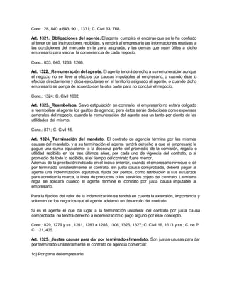 Conc.: 28, 840 a 843, 901, 1331; C. Civil 63, 768.
Art. 1321._Obligaciones del agente. El agente cumplirá el encargo que se le ha confiado
al tenor de las instrucciones recibidas, y rendirá al empresario las informaciones relativas a
las condiciones del mercado en la zona asignada, y las demás que sean útiles a dicho
empresario para valorar la conveniencia de cada negocio.
Conc.: 833, 840, 1263, 1268.
Art. 1322._Remuneración del agente. El agente tendrá derecho a su remuneraciónaunque
el negocio no se lleve a efectos por causas imputables al empresario, o cuando éste lo
efectúe directamente y deba ejecutarse en el territorio asignado al agente, o cuando dicho
empresario se ponga de acuerdo con la otra parte para no concluir el negocio.
Conc.: 1324; C. Civil 1602.
Art. 1323._Reembolsos. Salvo estipulación en contrario, el empresario no estará obligado
a reembolsar al agente los gastos de agencia; pero éstos serán deducibles como expensas
generales del negocio, cuando la remuneración del agente sea un tanto por ciento de las
utilidades del mismo.
Conc.: 871; C. Civil 15.
Art. 1324._Terminación del mandato. El contrato de agencia termina por las mismas
causas del mandato, y a su terminación el agente tendrá derecho a que el empresario le
pague una suma equivalente a la doceava parte del promedio de la comisión, regalía o
utilidad recibida en los tres últimos años, por cada uno de vigencia del contrato, o al
promedio de todo lo recibido, si el tiempo del contrato fuere menor.
Además de la prestación indicada en el inciso anterior, cuando el empresario revoque o dé
por terminado unilateralmente el contrato, sin justa causa comprobada, deberá pagar al
agente una indemnización equitativa, fijada por peritos, como retribución a sus esfuerzos
para acreditar la marca, la línea de productos o los servicios objeto del contrato. La misma
regla se aplicará cuando el agente termine el contrato por justa causa imputable al
empresario.
Para la fijación del valor de la indemnización se tendrá en cuenta la extensión, importancia y
volumen de los negocios que el agente adelantó en desarrollo del contrato.
Si es el agente el que da lugar a la terminación unilateral del contrato por justa causa
comprobada, no tendrá derecho a indemnización o pago alguno por este concepto.
Conc.: 829, 1279 y ss., 1281, 1283 a 1285, 1308, 1325, 1327; C. Civil 16, 1613 y ss.; C. de P.
C. 121, 435.
Art. 1325._Justas causas para dar por terminado el mandato. Son justas causas para dar
por terminado unilateralmente el contrato de agencia comercial:
1o) Por parte del empresario:
 