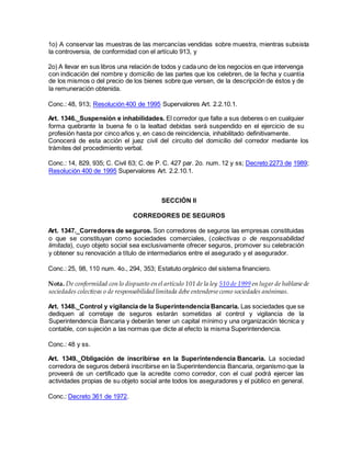 1o) A conservar las muestras de las mercancías vendidas sobre muestra, mientras subsista
la controversia, de conformidad con el artículo 913, y
2o) A llevar en sus libros una relación de todos y cada uno de los negocios en que intervenga
con indicación del nombre y domicilio de las partes que los celebren, de la fecha y cuantía
de los mismos o del precio de los bienes sobre que versen, de la descripción de éstos y de
la remuneración obtenida.
Conc.: 48, 913; Resolución 400 de 1995 Supervalores Art. 2.2.10.1.
Art. 1346._Suspensión e inhabilidades. El corredor que falte a sus deberes o en cualquier
forma quebrante la buena fe o la lealtad debidas será suspendido en el ejercicio de su
profesión hasta por cinco años y, en caso de reincidencia, inhabilitado definitivamente.
Conocerá de esta acción el juez civil del circuito del domicilio del corredor mediante los
trámites del procedimiento verbal.
Conc.: 14, 829, 935; C. Civil 63; C. de P. C. 427 par. 2o. num. 12 y ss; Decreto 2273 de 1989;
Resolución 400 de 1995 Supervalores Art. 2.2.10.1.
SECCIÓN II
CORREDORES DE SEGUROS
Art. 1347._Corredores de seguros. Son corredores de seguros las empresas constituidas
o que se constituyan como sociedades comerciales, (colectivas o de responsabilidad
limitada), cuyo objeto social sea exclusivamente ofrecer seguros, promover su celebración
y obtener su renovación a título de intermediarios entre el asegurado y el asegurador.
Conc.: 25, 98, 110 num. 4o., 294, 353; Estatuto orgánico del sistema financiero.
Nota. De conformidad con lo dispuesto en el artículo 101 de la ley 510 de 1999 en lugar de hablarsede
sociedades colectivas o de responsabilidad limitada debe entendersecomo sociedades anónimas.
Art. 1348._Control y vigilancia de la Superintendencia Bancaria. Las sociedades que se
dediquen al corretaje de seguros estarán sometidas al control y vigilancia de la
Superintendencia Bancaria y deberán tener un capital mínimo y una organización técnica y
contable, con sujeción a las normas que dicte al efecto la misma Superintendencia.
Conc.: 48 y ss.
Art. 1349._Obligación de inscribirse en la Superintendencia Bancaria. La sociedad
corredora de seguros deberá inscribirse en la Superintendencia Bancaria, organismo que la
proveerá de un certificado que la acredite como corredor, con el cual podrá ejercer las
actividades propias de su objeto social ante todos los aseguradores y el público en general.
Conc.: Decreto 361 de 1972.
 