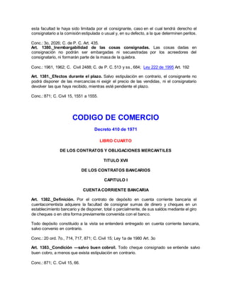 esta facultad le haya sido limitada por el consignante, caso en el cual tendrá derecho el
consignatario a la comisión estipulada o usual y, en su defecto, a la que determinen peritos.
Conc.: 3o, 2026; C. de P. C. Art. 435.
Art. 1380._Inembargabilidad de las cosas consignadas. Las cosas dadas en
consignación no podrán ser embargadas ni secuestradas por los acreedores del
consignatario, ni formarán parte de la masa de la quiebra.
Conc.: 1961, 1962; C. Civil 2488; C. de P. C. 513 y ss., 684; Ley 222 de 1995 Art. 192
Art. 1381._Efectos durante el plazo. Salvo estipulación en contrario, el consignante no
podrá disponer de las mercancías ni exigir el precio de las vendidas, ni el consignatario
devolver las que haya recibido, mientras esté pendiente el plazo.
Conc.: 871; C. Civil 15, 1551 a 1555.
CODIGO DE COMERCIO
Decreto 410 de 1971
LIBRO CUARTO
DE LOS CONTRATOS Y OBLIGACIONES MERCANTILES
TITULO XVII
DE LOS CONTRATOS BANCARIOS
CAPITULO I
CUENTACORRIENTE BANCARIA
Art. 1382._Definición. Por el contrato de depósito en cuenta corriente bancaria el
cuentacorrentista adquiere la facultad de consignar sumas de dinero y cheques en un
establecimiento bancario y de disponer, total o parcialmente, de sus saldos mediante el giro
de cheques o en otra forma previamente convenida con el banco.
Todo depósito constituido a la vista se entenderá entregado en cuenta corriente bancaria,
salvo convenio en contrario.
Conc.: 20 ord. 7o., 714, 717, 871; C. Civil 15; Ley 1a de 1980 Art. 3o
Art. 1383._Condición ―salvo buen cobro‖. Todo cheque consignado se entiende salvo
buen cobro, a menos que exista estipulación en contrario.
Conc.: 871; C. Civil 15, 66.
 