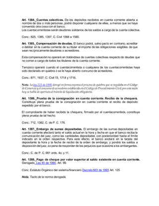 Art. 1384._Cuentas colectivas. De los depósitos recibidos en cuenta corriente abierta a
nombre de dos o más personas, podrá disponer cualquiera de ellas, a menos que se haya
convenido otra cosa con el banco.
Los cuentacorrentistas serán deudores solidarios de los saldos a cargo de la cuenta colectiva.
Conc.: 825, 1385, 1397; C. Civil 1568 a 1580.
Art. 1385._Compensación de deudas. El banco podrá, salvo pacto en contrario, acreditar
o debitar en la cuenta corriente de su titular el importe de las obligaciones exigibles de que
sean recíprocamente deudores o acreedores.
Esta compensación no operará en tratándose de cuentas colectivas respecto de deudas que
no corran a cargo de todos los titulares de la cuenta corriente.
Tampoco operará cuando el cuentacorrentista o cualquiera de los cuentacorrentistas haya
sido declarado en quiebra o se le haya abierto concurso de acreedores.
Conc.: 871, 1937; C. Civil 15, 1714 y 1716.
Nota. La ley 222 de 1995 derogó en forma expresa el proceso de quiebra que se regulaba en el Código
deComercio y elconcurso deacreedoresestablecido enelCódigo deProcedimiento Civil,poresta razón
hoy se habla de apertura al trámitede liquidación obligatoria.
Art. 1386._Prueba de la consignación en cuenta corriente. Recibo de la chequera.
Constituye plena prueba de la consignación en cuenta corriente el recibo de depósito
expedido por el banco.
El comprobante de haber recibido la chequera, firmado por el cuentacorrentista, constituye
plena prueba de tal hecho.
Conc.: 712, 1382; C. de P. C. 176.
Art. 1387._Embargo de sumas depositadas. El embargo de las sumas depositadas en
cuenta corriente afectará tanto el saldo actual en la hora y fecha en que el banco reciba la
comunicación del juez, como las cantidades depositadas con posterioridad hasta el límite
indicado en la orden respectiva. Para este efecto, el banco anotará en la tarjeta del
depositante la hora y la fecha de recibo de la orden de embargo, y pondrá los saldos a
disposición del juez, so pena de responder de los perjuicios que ocasione a los embargantes.
Conc.: C. de P. C. 681 ords. 4o. y 11.
Art. 1388._Pago de cheque por valor superior al saldo existente en cuenta corriente.
Derogado. Ley 45 de 1990, Art. 99.
Conc. Estatuto Orgánico del sistema financiero Decreto 663 de 1993 Art. 125
Nota. Texto de la norma derogada.
 