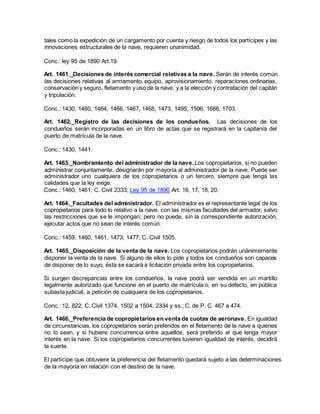 tales como la expedición de un cargamento por cuenta y riesgo de todos los partícipes y las
innovaciones estructurales de la nave, requieren unanimidad.
Conc.: ley 95 de 1890 Art.19
Art. 1461._Decisiones de interés comercial relativas a la nave. Serán de interés común
las decisiones relativas al armamento, equipo, aprovisionamiento, reparaciones ordinarias,
conservación y seguro, fletamento y uso de la nave, y a la elección y contratación del capitán
y tripulación.
Conc.: 1430, 1460, 1464, 1466, 1467, 1468, 1473, 1495, 1506, 1666, 1703.
Art. 1462._Registro de las decisiones de los condueños. Las decisiones de los
condueños serán incorporadas en un libro de actas que se registrará en la capitanía del
puerto de matrícula de la nave.
Conc.: 1430, 1441.
Art. 1463._Nombramiento del administrador de la nave. Los copropietarios, si no pueden
administrar conjuntamente, designarán por mayoría al administrador de la nave. Puede ser
administrador uno cualquiera de los copropietarios o un tercero, siempre que tenga las
calidades que la ley exige.
Conc.: 1460, 1461; C. Civil 2333; Ley 95 de 1890 Art. 16, 17, 18, 20.
Art. 1464._Facultades del administrador. El administrador es el representante legal de los
copropietarios para todo lo relativo a la nave, con las mismas facultades del armador, salvo
las restricciones que se le impongan; pero no puede, sin la correspondiente autorización,
ejecutar actos que no sean de interés común.
Conc.: 1459, 1460, 1461, 1473, 1477; C. Civil 1505.
Art. 1465._Disposición de la venta de la nave. Los copropietarios podrán unánimemente
disponer la venta de la nave. Si alguno de ellos lo pide y todos los condueños son capaces
de disponer de lo suyo, ésta se sacará a licitación privada entre los copropietarios.
Si surgen discrepancias entre los condueños, la nave podrá ser vendida en un martillo
legalmente autorizado que funcione en el puerto de matrícula o, en su defecto, en pública
subasta judicial, a petición de cualquiera de los copropietarios.
Conc.: 12, 822; C. Civil 1374, 1502 a 1504, 2334 y ss.; C. de P. C. 467 a 474.
Art. 1466._Preferencia de copropietarios en venta de cuotas de aeronave. En igualdad
de circunstancias, los copropietarios serán preferidos en el fletamento de la nave a quienes
no lo sean, y si hubiere concurrencia entre aquellos, será preferido el que tenga mayor
interés en la nave. Si los copropietarios concurrentes tuvieren igualdad de interés, decidirá
la suerte.
El partícipe que obtuviere la preferencia del fletamento quedará sujeto a las determinaciones
de la mayoría en relación con el destino de la nave.
 