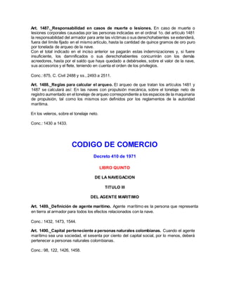 Art. 1487._Responsabilidad en casos de muerte o lesiones. En caso de muerte o
lesiones corporales causadas por las personas indicadas en el ordinal 1o. del artículo 1481
la responsabilidad del armador para ante las víctimas o sus derechohabientes se extenderá,
fuera del límite fijado en el mismo artículo, hasta la cantidad de quince gramos de oro puro
por tonelada de arqueo de la nave.
Con el total indicado en el inciso anterior se pagarán estas indemnizaciones y, si fuere
insuficiente, los damnificados o sus derechohabientes concurrirán con los demás
acreedores, hasta por el saldo que haya quedado a debérseles, sobre el valor de la nave,
sus accesorios y el flete, teniendo en cuenta el orden de los privilegios.
Conc.: 875, C. Civil 2488 y ss., 2493 a 2511.
Art. 1488._Reglas para calcular el arqueo. El arqueo de que tratan los artículos 1481 y
1487 se calculará así: En las naves con propulsión mecánica, sobre el tonelaje neto de
registro aumentado en el tonelaje de arqueo correspondiente a los espacios de la maquinaria
de propulsión, tal como los mismos son definidos por los reglamentos de la autoridad
marítima.
En los veleros, sobre el tonelaje neto.
Conc.: 1430 a 1433.
CODIGO DE COMERCIO
Decreto 410 de 1971
LIBRO QUINTO
DE LA NAVEGACION
TITULO III
DEL AGENTE MARITIMO
Art. 1489._Definición de agente marítimo. Agente marítimo es la persona que representa
en tierra al armador para todos los efectos relacionados con la nave.
Conc.: 1432, 1473, 1544.
Art. 1490._Capital perteneciente a personas naturales colombianas. Cuando el agente
marítimo sea una sociedad, el sesenta por ciento del capital social, por lo menos, deberá
pertenecer a personas naturales colombianas.
Conc.: 98, 122, 1426, 1458.
 