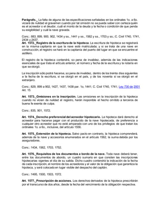 Parágrafo._ La falta de alguna de las especificaciones señaladas en los ordinales 1o. a 6o.
viciará de nulidad el gravamen cuando por tal omisión no se pueda saber con certeza quién
es el acreedor o el deudor, cuál el monto de la deuda y la fecha o condición de que penda
su exigibilidad y cuál la nave gravada.
Conc.: 883, 899, 900, 902, 1434 y ss., 1441 y ss., 1562 y ss., 1703 y ss.; C. Civil 1740, 1741,
2434 y 2437.
Art. 1572._Registro de la escritura de la hipoteca. La escritura de hipoteca se registrará
en la misma capitanía en que la nave esté matriculada; y si se trata de una nave en
construcción, el registro se hará en la capitanía del puerto del lugar en que se encuentre el
astillero.
El registro de la hipoteca contendrá, so pena de invalidez, además de las indicaciones
esenciales de que trata el artículo anterior, el número y fecha de la escritura y la notaría en
que se otorgó.
La inscripción sólo podrá hacerse, so pena de invalidez, dentro de los treinta días siguientes
a la fecha de la escritura, si se otorgó en el país, y de los noventa si se otorgó en el
extranjero.
Conc.: 829, 899 a 902, 1427, 1437, 1438 par. 1o, 1441; C. Civil 1740, 1741; Ley 730 de 2001
Art. 15
Art. 1573._Omisiones en la inscripción. Las omisiones en la inscripción de la hipoteca
cuando no vicien de nulidad el registro, harán inoponible el hecho omitido a terceros de
buena fe exenta de culpa.
Conc.: 835, 901, 1572.
Art. 1574._Derecho preferencial del acreedor hipotecario. La hipoteca dará derecho al
acreedor para hacerse pagar con el producido de la nave hipotecada, de preferencia a
cualquier otro acreedor que no esté amparado con uno de los privilegios de que tratan los
ordinales 1o. a 6o., inclusive, del artículo 1556.
Art. 1575._Extensión de la hipoteca. Salvo pacto en contrario, la hipoteca comprenderá,
además de la nave y accesorios enumerados en el artículo 1562, la suma debida por los
aseguradores.
Conc.: 1434, 1562, 1703, 1752.
Art. 1576._Requisitos de los documentos a bordo de la nave. Toda nave deberá tener,
entre los documentos de abordo, un cuadro sumario en que consten las inscripciones
hipotecarias vigentes el día de su salida. Dicho cuadro contendrá la indicación de la fecha
de cada inscripción, el nombre de los acreedores y el valor de la obligación que garantiza la
hipoteca, y será colocado en lugar visible del despacho del capitán.
Conc.: 1495, 1500, 1503, 1572.
Art. 1577._Prescripción de acciones. Los derechos derivados de la hipoteca prescribirán
por el transcurso de dos años, desde la fecha del vencimiento de la obligación respectiva.
 