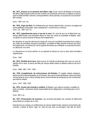 Art. 1671._Exceso en la duración del último viaje. Si por hecho del fletador la duración
del último viaje excede al término del contrato, por el período de exceso se deberá un precio
igual al doble del flete ordinario correspondiente a dicho período, en proporción a la duración
del contrato.
Conc.: 1667 num. 3o.
Art. 1672._Pago del flete. En el fletamento por tiempo determinado, el precio se pagará por
mensualidades anticipadas, salvo estipulación o costumbre en contrario.
Conc.: 3o., 1667 num. 3o.
Art. 1673._Impedimentos para el uso de la nave. En caso de que en el fletamento por
tiempo determinado sea imposible utilizar la nave por causa no imputable al fletador, éste
no deberá el precio durante el tiempo del impedimento.
No obstante, en caso de demora por riesgo de mar o por accidente imprevisto de la carga o
por orden de autoridad nacional o extranjera, se deberá el flete durante el tiempo que dure
el impedimento, con deducción de los gastos ahorrados por el fletante a consecuencia de la
no utilización e la nave.
Lo dispuesto en el inciso anterior no se aplicará al tiempo en que la nave esté sometida a
reparaciones.
Conc.: 1432
Art. 1674._Pérdida de la nave. Salvo que en el contrato se disponga otra cosa, en caso de
pérdida de la nave, el precio del flete por tiempo determinado se deberá hasta el día de la
pérdida.
Conc.: 1666, 1667, 1677, 1687.
Art. 1675._Cumplimiento de instrucciones del fletador. El capitán deberá obedecer,
dentro de los límites estipulados en el contrato, las instrucciones del fletador sobre el empleo
comercial de la nave y hacer entrega de los conocimientos de embarque en las condiciones
que éste le indique.
Conc.: 1477, 1495, 1637.
Art. 1676._Cesión del contrato y subflete. El fletador que ceda el contrato o subflete en
todo o en parte, continuará siendo responsable de las obligaciones contraídas para con el
fletante.
Conc.: 887 y ss.
Art. 1677._Prescripción de acciones. Las acciones derivadas del contrato de fletamento
prescribirán en el lapso de un año.
Este término se contará, en el fletamento por tiempo determinado, desde el vencimiento del
contrato o desde el último viaje, en caso de que éste se prorrogue más allá de dicho
 