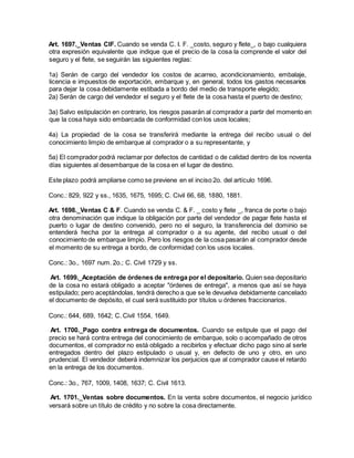 Art. 1697._Ventas CIF. Cuando se venda C. I. F. _costo, seguro y flete_, o bajo cualquiera
otra expresión equivalente que indique que el precio de la cosa la comprende el valor del
seguro y el flete, se seguirán las siguientes reglas:
1a) Serán de cargo del vendedor los costos de acarreo, acondicionamiento, embalaje,
licencia e impuestos de exportación, embarque y, en general, todos los gastos necesarios
para dejar la cosa debidamente estibada a bordo del medio de transporte elegido;
2a) Serán de cargo del vendedor el seguro y el flete de la cosa hasta el puerto de destino;
3a) Salvo estipulación en contrario, los riesgos pasarán al comprador a partir del momento en
que la cosa haya sido embarcada de conformidad con los usos locales;
4a) La propiedad de la cosa se transferirá mediante la entrega del recibo usual o del
conocimiento limpio de embarque al comprador o a su representante, y
5a) El comprador podrá reclamar por defectos de cantidad o de calidad dentro de los noventa
días siguientes al desembarque de la cosa en el lugar de destino.
Este plazo podrá ampliarse como se previene en el inciso 2o. del artículo 1696.
Conc.: 829, 922 y ss., 1635, 1675, 1695; C. Civil 66, 68, 1880, 1881.
Art. 1698._Ventas C & F. Cuando se venda C. & F. _ costo y flete _, franca de porte o bajo
otra denominación que indique la obligación por parte del vendedor de pagar flete hasta el
puerto o lugar de destino convenido, pero no el seguro, la transferencia del dominio se
entenderá hecha por la entrega al comprador o a su agente, del recibo usual o del
conocimiento de embarque limpio. Pero los riesgos de la cosa pasarán al comprador desde
el momento de su entrega a bordo, de conformidad con los usos locales.
Conc.: 3o., 1697 num. 2o.; C. Civil 1729 y ss.
Art. 1699._Aceptación de órdenes de entrega por el depositario. Quien sea depositario
de la cosa no estará obligado a aceptar "órdenes de entrega", a menos que así se haya
estipulado; pero aceptándolas, tendrá derecho a que se le devuelva debidamente cancelado
el documento de depósito, el cual será sustituido por títulos u órdenes fraccionarios.
Conc.: 644, 689, 1642; C. Civil 1554, 1649.
Art. 1700._Pago contra entrega de documentos. Cuando se estipule que el pago del
precio se hará contra entrega del conocimiento de embarque, solo o acompañado de otros
documentos, el comprador no está obligado a recibirlos y efectuar dicho pago sino al serle
entregados dentro del plazo estipulado o usual y, en defecto de uno y otro, en uno
prudencial. El vendedor deberá indemnizar los perjuicios que al comprador cause el retardo
en la entrega de los documentos.
Conc.: 3o., 767, 1009, 1408, 1637; C. Civil 1613.
Art. 1701._Ventas sobre documentos. En la venta sobre documentos, el negocio jurídico
versará sobre un título de crédito y no sobre la cosa directamente.
 