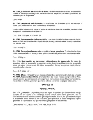 Art. 1741._Cuando no es necesario el aviso. No será necesario el aviso de abandono
cuando al recibo por el asegurado de la información respectiva, no exista posibilidad de
beneficio para el asegurador.
Conc.: 1738.
Art. 1742._Aceptación del abandono. La aceptación del abandono podrá ser expresa o
tácita. Esta podrá inferirse de la conducta del asegurador.
Transcurridos sesenta días desde la fecha de recibo del aviso de abandono, el silencio del
asegurador se tendrá como aceptación.
Conc.: 829, 1703 y ss.; C. Civil 67, 68.
Art. 1743._Consecuencias de la aceptación. La aceptación del abandono, además de dar
a éste el carácter de irrevocable, significará que el asegurador reconoce su responsabilidad
por pérdida total.
Conc.: 1703 y ss.
Art. 1744._Renuncia del asegurador a recibir aviso de abandono. El aviso de abandono
podrá ser renunciado por el asegurador, quien no estará obligado a darlo a su reasegurador.
Conc.: 1703 y ss.
Art. 1745._Subrogación en derechos y obligaciones del asegurado. En caso de
abandono válido, el asegurador se subrogará en los derechos y obligaciones del asegurado
sobre los restos y remanentes del objeto asegurado y de sus accesorios, y podrá tomar
posesión de los mismos.
Conc.: C.C. 1666, 1671.
Art. 1746._Efecto retroactivo. Los efectos del abandono se retrotraerán al día del siniestro.
Art. 1747._Tratamiento del flete. En el abandono del buque no está comprendido el flete,
salvo la porción que corresponda al transporte de mercaderías desde el lugar del accidente,
hasta el de su destino, y siempre que no se hubiere convenido su pago a todo evento.
CAPITULO VIII
PÉRDIDAPARCIAL
Art. 1748._Concepto. La pérdida parcial del objeto asegurado, que sea efecto del riesgo
cubierto por el seguro y no constituya avería común, será avería particular. No se
considerarán averías de esta clase los gastos particulares, esto es, los que se efectúen por
el asegurado, en su nombre o por su cuenta, para preservar el objeto asegurado o para
garantizar la seguridad de él y que no constituyan gastos de salvamento.
Conc.: 1513 a 1517, 1529 a 1531, 1545 y ss., 1703, 1749.
 