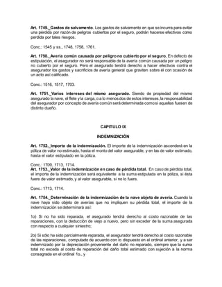Art. 1749._Gastos de salvamento. Los gastos de salvamento en que se incurra para evitar
una pérdida por razón de peligros cubiertos por el seguro, podrán hacerse efectivos como
perdida por tales riesgos.
Conc.: 1545 y ss., 1748, 1758, 1761.
Art. 1750._Avería común causada por peligro no cubierto por el seguro. En defecto de
estipulación, el asegurador no será responsable de la avería común causada por un peligro
no cubierto por el seguro. Pero el asegurado tendrá derecho a hacer efectivos contra el
asegurador los gastos y sacrificios de avería general que graviten sobre él con ocasión de
un acto así calificado.
Conc.: 1516, 1517, 1703.
Art. 1751._Varios intereses del mismo asegurado. Siendo de propiedad del mismo
asegurado la nave, el flete y la carga, o a lo menos dos de estos intereses,la responsabilidad
del asegurador por concepto de avería común será determinada comosi aquellas fuesen de
distinto dueño.
CAPITULO IX
INDEMNIZACIÓN
Art. 1752._Importe de la indemnización. El importe de la indemnización ascenderá en la
póliza de valor no estimado, hasta el monto del valor asegurable, y en las de valor estimado,
hasta el valor estipulado en la póliza.
Conc.: 1709, 1713, 1714.
Art. 1753._Valor de la indemnización en caso de pérdida total. En caso de pérdida total,
el importe de la indemnización será equivalente a la suma estipulada en la póliza, si ésta
fuere de valor estimado, y al valor asegurable, si no lo fuere.
Conc.: 1713, 1714.
Art. 1754._Determinación de la indemnización de la nave objeto de avería. Cuando la
nave haya sido objeto de averías que no impliquen su pérdida total, el importe de la
indemnización se determinará así:
1o) Si no ha sido reparada, el asegurado tendrá derecho al costo razonable de las
reparaciones, con la deducción de viejo a nuevo, pero sin exceder de la suma asegurada
con respecto a cualquier siniestro;
2o) Si sólo ha sido parcialmente reparada, el asegurador tendrá derecho al costo razonable
de las reparaciones, computado de acuerdo con lo dispuesto en el ordinal anterior, y a ser
indemnizado por la depreciación proveniente del daño no reparado, siempre que la suma
total no exceda al costo de reparación del daño total estimado con sujeción a la norma
consagrada en el ordinal 1o., y
 