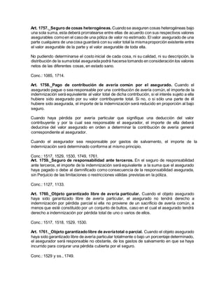 Art. 1757._Seguro de cosas heterogéneas. Cuandose aseguren cosas heterogéneas bajo
una sola suma, esta deberá prorratearse entre ellas de acuerdo con sus respectivos valores
asegurables comoen el casode una póliza de valor no estimado. El valor asegurado de una
parte cualquiera de una cosa guardará con su valor total la mismaproporción existente entre
el valor asegurable de la parte y el valor asegurable de toda ella.
No pudiendo determinarse el costo inicial de cada cosa, ni su calidad, ni su descripción, la
distribución de la sumatotal asegurada podrá hacerse tomando en consideración los valores
netos de las diferentes cosas, en estado sano.
Conc.: 1085, 1714.
Art. 1758._Pago de contribución de avería común por el asegurado. Cuando el
asegurado pague o sea responsable por una contribución de avería común, el importe de la
indemnización será equivalente al valor total de dicha contribución, si el interés sujeto a ella
hubiere sido asegurado por su valor contribuyente total. Si no, o si sólo una parte de él
hubiere sido asegurada, el importe de la indemnización será reducido en proporción al bajo
seguro.
Cuando haya pérdida por avería particular que signifique una deducción del valor
contribuyente y por la cual sea responsable el asegurador, el importe de ella deberá
deducirse del valor asegurado en orden a determinar la contribución de avería general
correspondiente al asegurador.
Cuando el asegurador sea responsable por gastos de salvamento, el importe de la
indemnización será determinado conforme al mismo principio.
Conc.: 1517, 1529, 1530, 1749, 1761.
Art. 1759._Seguro de responsabilidad ante terceros. En el seguro de responsabilidad
ante terceros, el importe de la indemnización será equivalente a la suma que el asegurado
haya pagado o debe al damnificado como consecuencia de la responsabilidad asegurada,
sin Perjuicio de las limitaciones o restricciones válidas previstas en la póliza.
Conc.: 1127, 1133.
Art. 1760._Objeto garantizado libre de avería particular. Cuando el objeto asegurado
haya sido garantizado libre de avería particular, el asegurado no tendrá derecho a
indemnización por pérdida parcial si ella no proviene de un sacrificio de avería común, a
menos que esté constituido por un conjunto de bultos, caso en el cual el asegurado tendrá
derecho a indemnización por pérdida total de uno o varios de ellos.
Conc.: 1517, 1518, 1529, 1530.
Art. 1761._Objeto garantizadolibre de averíatotal o parcial. Cuando el objeto asegurado
haya sido garantizado libre de avería particular totalmente o bajo un porcentaje determinado,
el asegurador será responsable no obstante, de los gastos de salvamento en que se haya
incurrido para conjurar una pérdida cubierta por el seguro.
Conc.: 1529 y ss., 1749.
 