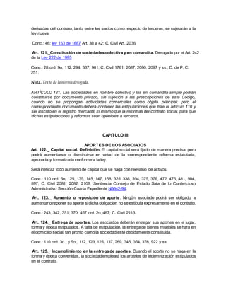 derivadas del contrato, tanto entre los socios como respecto de terceros, se sujetarán a la
ley nueva.
Conc.: 46; ley 153 de 1887 Art. 38 a 42; C. Civil Art. 2036
Art. 121._Constitución de sociedades colectiva y en comandita. Derogado por el Art. 242
de la Ley 222 de 1995 .
Conc.: 28 ord. 9o, 112, 294, 337, 901; C. Civil 1761, 2087, 2090, 2097 y ss.; C. de P. C.
251.
Nota. Texto de la norma derogada.
ARTÍCULO 121. Las sociedades en nombre colectivo y las en comandita simple podrán
constituirse por documento privado, sin sujeción a las prescripciones de este Código,
cuando no se propongan actividades comerciales como objeto principal; pero el
correspondiente documento deberá contener las estipulaciones que trae el artículo 110 y
ser inscrito en el registro mercantil, lo mismo que la reformas del contrato social, para que
dichas estipulaciones y reformas sean oponibles a terceros.
CAPITULO III
APORTES DE LOS ASOCIADOS
Art. 122._ Capital social. Definición. El capital social será fijado de manera precisa, pero
podrá aumentarse o disminuirse en virtud de la correspondiente reforma estatutaria,
aprobada y formalizada conforme a la ley.
Será ineficaz todo aumento de capital que se haga con reevalúo de activos.
Conc.: 110 ord. 5o, 125, 135, 145, 147, 158, 325, 338, 354, 375, 376, 472, 475, 481, 504,
897; C. Civil 2081, 2082, 2108; Sentencia Consejo de Estado Sala de lo Contencioso
Administrativo Sección Cuarta Expediente N5642-94.
Art. 123._ Aumento o reposición de aporte. Ningún asociado podrá ser obligado a
aumentar o reponer su aporte sidicha obligación no se estipula expresamente en el contrato.
Conc.: 243, 342, 351, 370, 457 ord. 2o, 487; C. Civil 2113.
Art. 124._ Entrega de aportes. Los asociados deberán entregar sus aportes en el lugar,
forma y época estipulados. A falta de estipulación, la entrega de bienes muebles se hará en
el domicilio social, tan pronto como la sociedad esté debidamente constituida.
Conc.: 110 ord. 3o., y 5o., 112, 123, 125, 137, 269, 345, 354, 376, 922 y ss.
Art. 125._ Incumplimiento en la entrega de aportes. Cuando el aporte no se haga en la
forma y época convenidas, la sociedad empleará los arbitrios de indemnización estipulados
en el contrato.
 