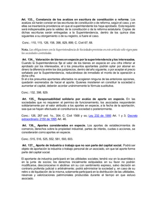 Art. 133._ Constancia de los avalúos en escritura de constitución o reforma. Los
avalúos se harán constar en las escrituras de constitución o de reforma, según el caso, y en
ellas se insertará la providencia en que el superintendente los haya aprobado. Esterequisito
será indispensable para la validez de la constitución o de la reforma estatutaria. Copias de
dichas escrituras serán entregadas a la Superintendencia, dentro de los quince días
siguientes a su otorgamiento o de su registro, si fuere el caso.
Conc.: 110, 115, 126, 158, 398, 829, 899; C. Civil 67, 68.
Nota. Las obligaciones con la Superintendencia de Sociedadesprevistas en este artículo sólo rigen para
las sociedades controladas.
Art. 134._ Valoración de bienes en especie por la superintendencia ylos interesados.
Cuando la Superintendencia fije el valor de los bienes en especie en una cifra inferior al
aprobado por los interesados, el o los presuntos aportantes podrán optar por abonar en
dinero la diferencia entre los dos justiprecios, dentro del año siguiente, o por aceptar el precio
señalado por la Superintendencia, reduciéndose de inmediato el monto de la operación a
dicha cifra.
Si el o los presuntos aportantes afectados no acogieren ninguna de las anteriores opciones,
quedarán exonerados de hacer el aporte. Quienes insistieren en constituir la sociedad o
aumentar el capital, deberán acordar unánimemente la fórmula sustitutiva.
Conc.: 132, 398, 829.
Art. 135._ Responsabilidad solidaria por avalúo de aporte en especie. En las
sociedades que no requieren el permiso de funcionamiento, los asociados responderán
solidariamente por el valor atribuido a los aportes en especie, a la fecha de la aportación,
sea que se hayan efectuado al constituirse la sociedad o posteriormente.
Conc.: 126, 267 ord. 1o., 354; C. Civil 1568 y ss; Ley 232 de 1995 Art. 1 y 3; Decreto
extraordinario 2150 de 1995 Art. 46.
Art. 136._ Aportes considerados en especie. Los aportes de establecimientos de
comercio, derechos sobre la propiedad industrial, partes de interés, cuotas o acciones, se
considerarán como aportes en especie.
Conc.: 515, 516, 525, 552, 581, 593, 603.
Art. 137._ Aporte de Industria o trabajo que no son parte del capital social. Podrá ser
objeto de aportación la industria o trabajo personal de un asociado, sin que tal aporte forme
parte del capital social.
El aportante de industria participará en las utilidades sociales; tendrá voz en la asamblea o
en la junta de socios; los derechos inicialmente estipulados en su favor no podrán
modificarse, desconocerse ni abolirse sin su con sentimiento expreso, salvo decisión en
contrario proferida judicial o arbitralmente; podrá administrar la sociedad y, en caso de su
retiro o de liquidación de la misma, solamente participará en la distribución de las utilidades,
reservas y valorizaciones patrimoniales producidas durante el tiempo en que estuvo
asociado.
 