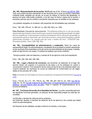 Art. 184.- Representación de los socios. Modificado por el Art. 18 de la Ley 222 de 1995.
Todo socio podrá hacerse representar en las reuniones de la Junta de Socios o Asamblea
mediante poder otorgado por escrito, en el que se indique el nombre del apoderado, la
persona en quien éste puede sustituirlo, si es del caso, la fecha o época de la reunión o
reuniones para las que se confiere y los demás requisitos que se señalen en los estatutos.
Los poderes otorgados en el exterior sólo requerirán las formalidades aquí previstas.
Conc.: 185, 348, 379 ord. 1o. 380 ord. 1o, 428, 439, 832 y ss. 1262.
Nota Doctrinal. Concepto de representación. “Procedimiento jurídico por el cual una persona,
denominada representante,actúa ennombrey porcuenta de otradenominada representado.Losefectos
del acto cumplido por el representante se producen directamente sobre la cabeza del representado.La
representación puede ser legal (tutor que representa al menor), convencional (mandato) o judicial
(autorización concedida a un cónyuge para que actúe a nombre del otro)”. (VINCENT Jean.
Diccionario Jurídico. Temis.1996. Pág. 310).
Art. 185._ Incompatibilidad de administradores y empleados. Salvo los casos de
representación legal, los administradores y empleados de la sociedad no podrán representar
en las reuniones de la asamblea o junta de socios acciones distintas de las propias, mientras
estén en ejercicio de sus cargos, ni sustituir los poderes que se les confieran.
Tampoco podrán votar los balances y cuentas de fin de ejercicio ni las de la liquidación.
Conc.: 196, 230, 348, 404, 428, 466.
Art. 186._ Lugar y Quórum de reuniones. Las reuniones se realizarán en el lugar del
dominio social, con sujeción a lo prescrito en las leyes y en los estatutos en cuanto a
convocación y quórum. Con excepción de los casos en que la ley o los estatutos exijan una
mayoría especial, las reuniones de socios se celebrarán de conformidad con las reglas
dadas en los artículos 427 y 429.
Nota. El artículo 427 del Código de Comercio actualmente correspondeal artículo 68 de la ley 222 de
1995.
Conc.: 110 ord. 3o. y 7o., 161, 182 inc. 2o., 188, 190, 261, 422 inc. 2o., 429; Ley 222 de
1995 Art. 19, 20; Circular Externa 02 de 2002 enero 16 Superintendencia de la Economía
Solidaria; Circular Externa 0007 de 2003, Titulo V. Capítulo VII Superintendencia de la
Economía Solidaria.
Art. 187._ Funciones Generales de la Asamblea de Socios. La junta o asamblea ejercerá
las siguientes funciones generales, sin perjuicio de las especiales propias de cada tipo de
sociedad:
1a) Estudiar y aprobar las reformas de los estatutos;
2a) Examinar, aprobar o improbar los balances de fin de ejercicio y las cuentas que deban
rendir los administradores;
3a) Disponer de las utilidades sociales conforme al contrato y a las leyes;
 