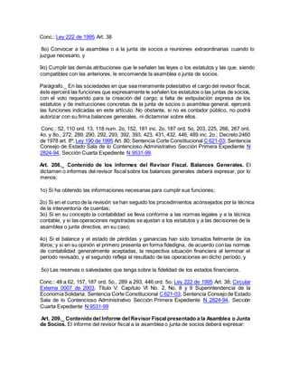 Conc.: Ley 222 de 1995 Art. 38
8o) Convocar a la asamblea o a la junta de socios a reuniones extraordinarias cuando lo
juzgue necesario, y
9o) Cumplir las demás atribuciones que le señalen las leyes o los estatutos y las que, siendo
compatibles con las anteriores, le encomiende la asamblea o junta de socios.
Parágrafo._ En las sociedades en que sea meramente potestativo el cargo del revisor fiscal,
éste ejercerá las funciones que expresamente le señalen los estatutos o las juntas de socios,
con el voto requerido para la creación del cargo; a falta de estipulación expresa de los
estatutos y de instrucciones concretas de la junta de socios o asamblea general, ejercerá
las funciones indicadas en este artículo. No obstante, si no es contador público, no podrá
autorizar con su firma balances generales, ni dictaminar sobre ellos.
Conc.: 52, 110 ord. 13, 118 num. 2o, 152, 181 inc. 2o, 187 ord. 5o, 203, 225, 266, 267 ord.
4o. y 8o., 272, 289, 290, 292, 293, 392, 393, 423, 431, 432, 446, 489 inc. 2o.; Decreto 2460
de 1978 art. 8º; Ley 190 de 1995 Art. 80; Sentencia Corte Constitucional C 621-03; Sentencia
Consejo de Estado Sala de lo Contencioso Administrativo Sección Primera Expediente N
2824-94, Sección Cuarta Expediente N 9531-99.
Art. 208._ Contenido de los informes del Revisor Fiscal. Balances Generales. El
dictamen o informes del revisor fiscal sobre los balances generales deberá expresar, por lo
menos:
1o) Si ha obtenido las informaciones necesarias para cumplir sus funciones;
2o) Si en el curso de la revisión se han seguido los procedimientos aconsejados por la técnica
de la interventoría de cuentas;
3o) Si en su concepto la contabilidad se lleva conforme a las normas legales y a la técnica
contable, y si las operaciones registradas se ajustan a los estatutos y a las decisiones de la
asamblea o junta directiva, en su caso;
4o) Si el balance y el estado de pérdidas y ganancias han sido tomados fielmente de los
libros; y si en su opinión el primero presenta en forma fidedigna, de acuerdo con las normas
de contabilidad generalmente aceptadas, la respectiva situación financiera al terminar el
período revisado, y el segundo refleja el resultado de las operaciones en dicho período, y
5o) Las reservas o salvedades que tenga sobre la fidelidad de los estados financieros.
Conc.: 48 a 62, 157, 187 ord. 5o., 289 a 293, 446 ord. 5o; Ley 222 de 1995 Art. 38; Circular
Externa 0007 de 2003, Titulo V. Capítulo VI No. 2, No. 8 y 9 Superintendencia de la
EconomíaSolidaria; Sentencia Corte Constitucional C621-03; Sentencia Consejo de Estado
Sala de lo Contencioso Administrativo Sección Primera Expediente N 2824-94, Sección
Cuarta Expediente N 9531-99
Art. 209._ Contenido del Informe del Revisor Fiscal presentado a la Asamblea o Junta
de Socios. El informe del revisor fiscal a la asamblea o junta de socios deberá expresar:
 