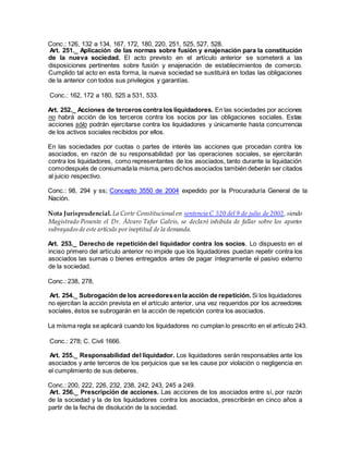 Conc.: 126, 132 a 134, 167, 172, 180, 220, 251, 525, 527, 528.
Art. 251._ Aplicación de las normas sobre fusión y enajenación para la constitución
de la nueva sociedad. El acto previsto en el artículo anterior se someterá a las
disposiciones pertinentes sobre fusión y enajenación de establecimientos de comercio.
Cumplido tal acto en esta forma, la nueva sociedad se sustituirá en todas las obligaciones
de la anterior con todos sus privilegios y garantías.
Conc.: 162, 172 a 180, 525 a 531, 533.
Art. 252._ Acciones de terceros contra los liquidadores. En las sociedades por acciones
no habrá acción de los terceros contra los socios por las obligaciones sociales. Estas
acciones sólo podrán ejercitarse contra los liquidadores y únicamente hasta concurrencia
de los activos sociales recibidos por ellos.
En las sociedades por cuotas o partes de interés las acciones que procedan contra los
asociados, en razón de su responsabilidad por las operaciones sociales, se ejercitarán
contra los liquidadores, como representantes de los asociados, tanto durante la liquidación
comodespués de consumadala misma,pero dichos asociados también deberán ser citados
al juicio respectivo.
Conc.: 98, 294 y ss; Concepto 3550 de 2004 expedido por la Procuraduría General de la
Nación.
Nota Jurisprudencial. La Corte Constitucional en sentencia C 520 del 9 de julio de 2002, siendo
Magistrado Ponente el Dr. Álvaro Tafur Galvis, se declaró inhibida de fallar sobre los apartes
subrayadosde este artículo por ineptitud de la demanda.
Art. 253._ Derecho de repetición del liquidador contra los socios. Lo dispuesto en el
inciso primero del artículo anterior no impide que los liquidadores puedan repetir contra los
asociados las sumas o bienes entregados antes de pagar íntegramente el pasivo externo
de la sociedad.
Conc.: 238, 278.
Art. 254._ Subrogación de los acreedoresenla acción de repetición. Si los liquidadores
no ejercitan la acción prevista en el artículo anterior, una vez requeridos por los acreedores
sociales, éstos se subrogarán en la acción de repetición contra los asociados.
La misma regla se aplicará cuando los liquidadores no cumplan lo prescrito en el artículo 243.
Conc.: 278; C. Civil 1666.
Art. 255._ Responsabilidad del liquidador. Los liquidadores serán responsables ante los
asociados y ante terceros de los perjuicios que se les cause por violación o negligencia en
el cumplimiento de sus deberes.
Conc.: 200, 222, 226, 232, 238, 242, 243, 245 a 249.
Art. 256._ Prescripción de acciones. Las acciones de los asociados entre sí, por razón
de la sociedad y la de los liquidadores contra los asociados, prescribirán en cinco años a
partir de la fecha de disolución de la sociedad.
 