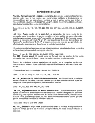 DISPOSICIONES COMUNES
Art. 323._ Formación de la Sociedad encomandita. La sociedad en comandita se formará
siempre entre uno o más socios que comprometen solidaria e ilimitadamente su
responsabilidad por las operaciones sociales y otro o varios socios que limitan la
responsabilidad a sus respectivos aportes. Los primeros se denominarán socios gestores o
colectivos y los segundos, socios comanditarios.
Conc.: 28 ord. 9o, 98, 110, 168, 171, 224, 333, 336, 337, 338, 343, 353, 373; C. Civil 2087,
2088.
Art. 324._ Razón social de la sociedad en comandita. La razón social de las
comanditarias se formará con el nombre completo o el solo apellido de uno o más socios
colectivos y se agregará la expresión "y compañía" o la abreviatura "& Cía.", seguida en todo
caso de la indicación abreviada "S. en C." o de las palabras "Sociedad Comanditaria por
Acciones" o su abreviatura "S. C. A.", si es por acciones, so pena de que para todos los
efectos legales se presuma de derecho que la sociedad es colectiva.
El socio comanditario o la persona extraña a la sociedad que tolere la inclusión de su nombre
en la razón social, responderá como socio colectivo.
Conc.: 110 num. 2o, 294, 303, 304; C. Civil 66, 1568 a 1580, 2088.
Art. 325._ Capital social. El capital social se formará con los aportes de los socios
comanditarios o con los de éstos y los de los socios colectivos simultáneamente.
Cuando los colectivos hicieren aportaciones de capital, en la respectiva escritura se
relacionarán por su valor, sin perjuicio de la responsabilidad inherente a la categoría de tales
socios.
El comanditario no podrá en ningún caso ser socio industrial.
Conc.: 110 ord. 5o, 122 y ss., 124, 323, 338, 344; C. Civil 16.
Art. 326._ Administración de la Sociedad encomandita. La administraciónde la sociedad
estará a cargo de los socios colectivos, quienes podrán ejercerla directamente o por sus
delegados, con sujeción a lo previsto para la sociedad colectiva.
Conc.: 164, 193, 196, 198, 200, 201, 310 a 318.
Art. 327._ Representación de los socios comanditarios. Los comanditarios no podrán
ejercer sus funciones de representación de la sociedad sino como delegados de los socios
colectivos y para negocios determinados. En estos casos deberán indicar, al hacer uso de
la razón social, que obran por poder, so pena de responder solidariamente con los gestores
por las operaciones sociales que celebren o ejecuten.
Conc.: 325, 1262; C. Civil 1568 a 1580.
Art. 328._Derecho de inspección. El comanditario tendrá la facultad de inspeccionar en
cualquier tiempo, por sí o por medio de un representante, los libros y documentos de la
sociedad.
 