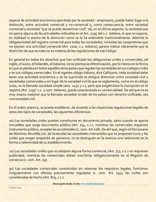 Descargado desde el sitio www.bolivianland.net
Página 115
especie de actividad económica ejercitada por la sociedad - empresario, puede haber lugar a la
distinción, entre actividad comercial y no-comercial y, como consecuencia, entre sociedad
comercial y sociedad "que se puede denominar civil", tal, en el último aspecto, la sociedad que
no ejerce alguna de las actividades indicadas en el Art. 2195 del c.c. italiano, lo que no supone,
en realidad ni asomo de la distinción como se la ha entendido tradicionalmente. Además la
obligatoriedad del registro comercial para todas las sociedades, incluidas las cooperativas que
no ejerzan una actividad comercial (Art. 2200, c.c. italiano), parece indicar claramente que la
distinción de que se trata no es materia de las regulaciones de ese Código.
En general en todos los derechos que han unificado las obligaciones civiles y comerciales, (el
inglés, el suizo, el holandés, el italiano), no se plantea la diferenciación, por lo menos en la forma
en que se plantea en todos aquellos otros países que regulan las sociedades en sus códigos civiles
y en sus códigos comerciales. En el vigente código italiano, dice Cañízares, toda sociedad debe
tener una actividad económica y se ha suprimido la antigua distinción entre sociedad civil y
sociedades comerciales y en lugar de la sociedad civil lo que se reglamenta, como en el código
suizo, es la llamada sociedad simple (arts. 2251 y s.), pero que exigiéndose la inscripción en el
registro (Art. 2195" c.c. y com. italiano), queda caracterizada su comercialidad. De ahí que no es
muy exacto sostener que la llamada sociedad simple de los países con derecho unificado, sea
una sociedad civil.
En el orden practico, se puede establecer, de acuerdo a las respectivas regulaciones legales de
estos dos tipos de sociedades, las siguientes diferencias:
1o) Las sociedades civiles pueden constituirse en documento privado, salvo cuando se aporta
inmuebles que exige documento público (Art. 754, c.c.), mientras las comerciales requieren
instrumento público, excepto las accidentales (c. com. Art 128). De ahí que, según el Diccionario
de Martínez Alcubilla (cit. de Scaevola) las sociedades mercantiles que se proponen lucro y las
civiles que exigen propósito de ganancia, no se distinguen en la esencia sino solamente en la
forma o solemnidad de su establecimiento.
2o) Las sociedades civiles que no adoptan alguna forma comercial, (Art. 752, c.c.) no requieren
publicidad, mientras las comerciales deben inscribirse obligatoriamente en el Registro de
comercio (c. com. Art. 29).
3o) Las sociedades comerciales constituidas sin observar los requisitos legales, funcionan
irregularmente con efectos precisamente regulados (c. com. Art. 134); las civiles son
consideradas de hecho (Art. 803, c.c.).
 