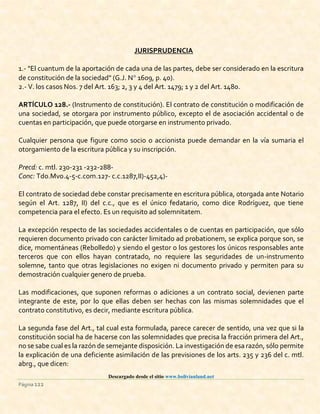 Descargado desde el sitio www.bolivianland.net
Página 122
JURISPRUDENCIA
1.- "El cuantum de la aportación de cada una de las partes, debe ser considerado en la escritura
de constitución de la sociedad" (G.J. N 1609, p. 40).
2.- V. los casos Nos. 7 del Art. 163; 2, 3 y 4 del Art. 1479; 1 y 2 del Art. 1480.
ARTÍCULO 128.- (Instrumento de constitución). El contrato de constitución o modificación de
una sociedad, se otorgara por instrumento público, excepto el de asociación accidental o de
cuentas en participación, que puede otorgarse en instrumento privado.
Cualquier persona que figure como socio o accionista puede demandar en la vía sumaria el
otorgamiento de la escritura pública y su inscripción.
Precd: c. mtl. 230-231 -232-288-
Conc: Tdo.Mvo.4-5-c.com.127- c.c.1287,II)-452,4)-
El contrato de sociedad debe constar precisamente en escritura pública, otorgada ante Notario
según el Art. 1287, II) del c.c., que es el único fedatario, como dice Rodríguez, que tiene
competencia para el efecto. Es un requisito ad solemnitatem.
La excepción respecto de las sociedades accidentales o de cuentas en participación, que sólo
requieren documento privado con carácter limitado ad probationem, se explica porque son, se
dice, momentáneas (Rebolledo) y siendo el gestor o los gestores los únicos responsables ante
terceros que con ellos hayan contratado, no requiere las seguridades de un-instrumento
solemne, tanto que otras legislaciones no exigen ni documento privado y permiten para su
demostración cualquier genero de prueba.
Las modificaciones, que suponen reformas o adiciones a un contrato social, devienen parte
integrante de este, por lo que ellas deben ser hechas con las mismas solemnidades que el
contrato constitutivo, es decir, mediante escritura pública.
La segunda fase del Art., tal cual esta formulada, parece carecer de sentido, una vez que si la
constitución social ha de hacerse con las solemnidades que precisa la fracción primera del Art.,
no se sabe cual es la razón de semejante disposición. La investigación de esa razón, sólo permite
la explicación de una deficiente asimilación de las previsiones de los arts. 235 y 236 del c. mtl.
abrg., que dicen:
 