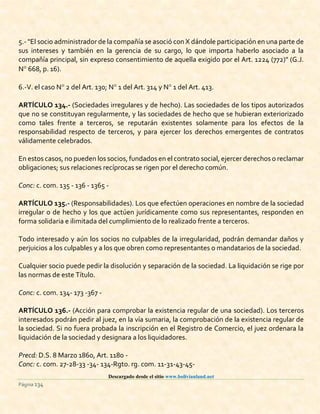 Descargado desde el sitio www.bolivianland.net
Página 134
5.- "El socio administrador de la compañía se asoció con X dándole participación en una parte de
sus intereses y también en la gerencia de su cargo, lo que importa haberlo asociado a la
compañía principal, sin expreso consentimiento de aquella exigido por el Art. 1224 (772)" (G.J.
N 668, p. 16).
6.-V. el caso N 2 del Art. 130; N 1 del Art. 314 y N 1 del Art. 413.
ARTÍCULO 134.- (Sociedades irregulares y de hecho). Las sociedades de los tipos autorizados
que no se constituyan regularmente, y las sociedades de hecho que se hubieran exteriorizado
como tales frente a terceros, se reputarán existentes solamente para los efectos de la
responsabilidad respecto de terceros, y para ejercer los derechos emergentes de contratos
válidamente celebrados.
En estos casos, no pueden los socios, fundados en el contrato social, ejercer derechos o reclamar
obligaciones; sus relaciones recíprocas se rigen por el derecho común.
Conc: c. com. 135 - 136 - 1365 -
ARTÍCULO 135.- (Responsabilidades). Los que efectúen operaciones en nombre de la sociedad
irregular o de hecho y los que actúen jurídicamente como sus representantes, responden en
forma solidaria e ilimitada del cumplimiento de lo realizado frente a terceros.
Todo interesado y aún los socios no culpables de la irregularidad, podrán demandar daños y
perjuicios a los culpables y a los que obren como representantes o mandatarios de la sociedad.
Cualquier socio puede pedir la disolución y separación de la sociedad. La liquidación se rige por
las normas de este Título.
Conc: c. com. 134- 173 -367 -
ARTÍCULO 136.- (Acción para comprobar la existencia regular de una sociedad). Los terceros
interesados podrán pedir al juez, en la vía sumaria, la comprobación de la existencia regular de
la sociedad. Si no fuera probada la inscripción en el Registro de Comercio, el juez ordenara la
liquidación de la sociedad y designara a los liquidadores.
Precd: D.S. 8 Marzo 1860, Art. 1180 -
Conc: c. com. 27-28-33 -34- 134-Rgto. rg. com. 11-31-43-45-
 