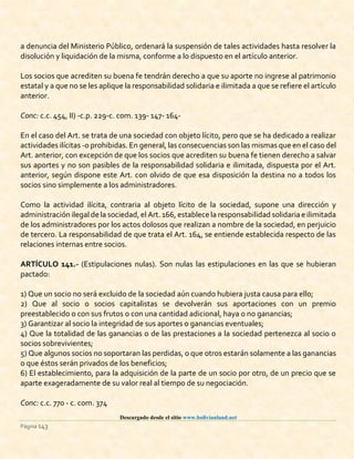 Descargado desde el sitio www.bolivianland.net
Página 143
a denuncia del Ministerio Público, ordenará la suspensión de tales actividades hasta resolver la
disolución y liquidación de la misma, conforme a lo dispuesto en el artículo anterior.
Los socios que acrediten su buena fe tendrán derecho a que su aporte no ingrese al patrimonio
estatal y a que no se les aplique la responsabilidad solidaria e ilimitada a que se refiere el artículo
anterior.
Conc: c.c. 454, II) -c.p. 229-c. com. 139- 147- 164-
En el caso del Art. se trata de una sociedad con objeto lícito, pero que se ha dedicado a realizar
actividades ilícitas -o prohibidas. En general, las consecuencias son las mismas que en el caso del
Art. anterior, con excepción de que los socios que acrediten su buena fe tienen derecho a salvar
sus aportes y no son pasibles de la responsabilidad solidaria e ilimitada, dispuesta por el Art.
anterior, según dispone este Art. con olvido de que esa disposición la destina no a todos los
socios sino simplemente a los administradores.
Como la actividad ilícita, contraria al objeto lícito de la sociedad, supone una dirección y
administración ilegal de la sociedad,el Art.166, establece la responsabilidad solidaria e ilimitada
de los administradores por los actos dolosos que realizan a nombre de la sociedad, en perjuicio
de tercero. La responsabilidad de que trata el Art. 164, se entiende establecida respecto de las
relaciones internas entre socios.
ARTÍCULO 141.- (Estipulaciones nulas). Son nulas las estipulaciones en las que se hubieran
pactado:
1) Que un socio no será excluido de la sociedad aún cuando hubiera justa causa para ello;
2) Que al socio o socios capitalistas se devolverán sus aportaciones con un premio
preestablecido o con sus frutos o con una cantidad adicional, haya o no ganancias;
3) Garantizar al socio la integridad de sus aportes o ganancias eventuales;
4) Que la totalidad de las ganancias o de las prestaciones a la sociedad pertenezca al socio o
socios sobrevivientes;
5) Que algunos socios no soportaran las perdidas, o que otros estarán solamente a las ganancias
o que éstos serán privados de los beneficios;
6) El establecimiento, para la adquisición de la parte de un socio por otro, de un precio que se
aparte exageradamente de su valor real al tiempo de su negociación.
Conc: c.c. 770 - c. com. 374
 