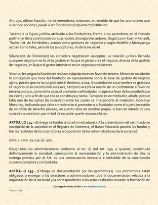Descargado desde el sitio www.bolivianland.net
Página 229
Art. 231, ultima fracción, ha de entenderse, entonces, en sentido de que los promotores que
suscriben acciones, pasan a ser fundadores propiamente hablando.
Tocante a la figura jurídica atribuida a los fundadores, frente a los acreedores en el Período
preliminar de la constitución por suscripción, discrepan los autores. Según Lyon-Caen y Renault,
Thaller (cit. de Fernández), actúan como gestores de negocios y según Bolaffio y Malagarriga
actúan como tales, pero de los suscriptores, no de la sociedad.
Siburu (cit. de Fernández) los considera negotiorum susceptor. La relación jurídica llamada
suscipere negotium es la de la gestión en la que el gestor crea el negocio, diversa de la gestión
de negocios, en la que el gestor interviene en un negocio preexistente.
Vivante, les asigna la función de realizar estipulaciones en favor de tercero. Messineo no admite
la concepción que hace del fundador un representante sobre la base de gestión de negocio
ajeno, puesto que no ha surgido aún el dominus, o sea, la sociedad en cuyo nombre se gestiona
el negocio de la constitución sucesiva; tampoco acepta la noción de un contratante a favor de
tercero, porque, como se ha visto,el promotor o el fundador no opera a favor de la sociedad (que
no existe), sino a fin de que ella se constituya y nazca. Tampoco es un mediador, añade, porque
falta una de las partes (la sociedad) entre las cuales se interpondría el mediador. Concluye
Messineo, indicando que debe considerarse al promotor o al fundador como el sujeto investido
de un oficio de derecho privado, en cuanto obra en nombre propio, si bien en interés de una
sociedad a constituir, por virtud de un poder que le reconoce la ley.
ARTÍCULO 234.- (Entrega de fondos a los administradores). A la presentación del certificado de
inscripción de la sociedad en el Registro de Comercio, el Banco fiduciario pondrá los fondos y
bienes recibidos de los suscriptores a disposición de los administradores de la sociedad.
Conc: c. com. 29-230, 6) -307-
Designados los administradores conforme al inc. 6) del Art. 230, a quienes, constituida
definitivamente la sociedad, corresponde la representación y la administración de ella, la
entrega prevista por el Art. es una consecuencia necesaria e ineludible de la constitución
sucesiva cumplida y completada.
ARTÍCULO 235.- (Entrega de documentación por los promotores). Los promotores están
obligados a entregar a los directores o administradores toda la documentación relativa a la
organización de la sociedad y la correspondiente a los actos realizados durante la formación de
 