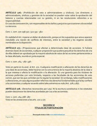 Descargado desde el sitio www.bolivianland.net
Página 260
ARTÍCULO 276.- (Prohibición de voto a administradores y síndicos). Los directores o
administradores, síndicos y gerentes de la sociedad no pueden votar sobre la aprobación del
balance y cuentas relacionadas con su gestión, ni en las resoluciones referentes a su
responsabilidad.
En caso decontravención, son responsables de los dañosy perjuicios que ocasionen a la sociedad
o a terceros.
Conc: c. com. 270-296-321 -322-331 - 362-
En realidad el Art. impone un deber de abstención, porque en los supuestos que sena a aparece
indudable una noción de conflicto de intereses, entre la sociedad y los órganos sociales
nombrados en la disposición.
ARTÍCULO 277.- (Proposiciones que afectan a determinada clase de acciones). Si hubiera
diversas clases de accionistas, cualquier proposición que pudiera perjudicar los derechos de una
de ellas deberá ser aprobada por la mayoría absoluta de votos de las acciones pertenecientes a
la clase afectada, reunida en junta especial.
Conc: c. com. 264 - 287- 338 -
Visto en parte en la anot. al Art. 272. Cualquiera modificación o alteración de los derechos de
una clase de accionistas, debe hacerse con la concurrencia de la mayoría absoluta de la clase a
la que interesa o afecta la modificación o la alteración. Es una garantía para los titulares de
acciones preferidas con voto limitado, respecto a las facultades de los accionistas de voto
común, que son los que controlan por lo regular la sociedad. Sin embargo, tales modificaciones
o alteraciones, en caso alguno pueden referirse a los derechos fundamentales que la ley confiere
a los accionistas y cualquier acuerdo sobre tales extremos es nulo (Art. 278 y 287).
ARTÍCULO 278.- (Derechos reconocidos por Ley). Ni la escritura constitutiva ni los estatutos
pueden desconocer los derechos acordados por Ley a los accionistas.
Conc: c. com. 264-268 -287-
Visto en las anotaciones a los arts. 272 y 277.
SECCIÓN VI
TÍTULOS DE PARTICIPACIÓN
 