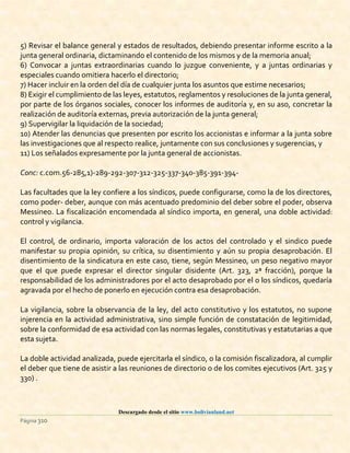 Descargado desde el sitio www.bolivianland.net
Página 310
5) Revisar el balance general y estados de resultados, debiendo presentar informe escrito a la
junta general ordinaria, dictaminando el contenido de los mismos y de la memoria anual;
6) Convocar a juntas extraordinarias cuando lo juzgue conveniente, y a juntas ordinarias y
especiales cuando omitiera hacerlo el directorio;
7) Hacer incluir en la orden del día de cualquier junta los asuntos que estime necesarios;
8) Exigir el cumplimiento de las leyes, estatutos, reglamentos y resoluciones de la junta general,
por parte de los órganos sociales, conocer los informes de auditoría y, en su aso, concretar la
realización de auditoría externas, previa autorización de la junta general;
9) Supervigilar la liquidación de la sociedad;
10) Atender las denuncias que presenten por escrito los accionistas e informar a la junta sobre
las investigaciones que al respecto realice, juntamente con sus conclusiones y sugerencias, y
11) Los señalados expresamente por la junta general de accionistas.
Conc: c.com.56-285,1)-289-292-307-312-325-337-340-385-391-394-
Las facultades que la ley confiere a los síndicos, puede configurarse, como la de los directores,
como poder- deber, aunque con más acentuado predominio del deber sobre el poder, observa
Messineo. La fiscalización encomendada al síndico importa, en general, una doble actividad:
control y vigilancia.
El control, de ordinario, importa valoración de los actos del controlado y el sindico puede
manifestar su propia opinión, su crítica, su disentimiento y aún su propia desaprobación. El
disentimiento de la sindicatura en este caso, tiene, según Messineo, un peso negativo mayor
que el que puede expresar el director singular disidente (Art. 323, 2ª fracción), porque la
responsabilidad de los administradores por el acto desaprobado por el o los síndicos, quedaría
agravada por el hecho de ponerlo en ejecución contra esa desaprobación.
La vigilancia, sobre la observancia de la ley, del acto constitutivo y los estatutos, no supone
injerencia en la actividad administrativa, sino simple función de constatación de legitimidad,
sobre la conformidad de esa actividad con las normas legales, constitutivas y estatutarias a que
esta sujeta.
La doble actividad analizada, puede ejercitarla el síndico, o la comisión fiscalizadora, al cumplir
el deber que tiene de asistir a las reuniones de directorio o de los comites ejecutivos (Art. 325 y
330) .
 