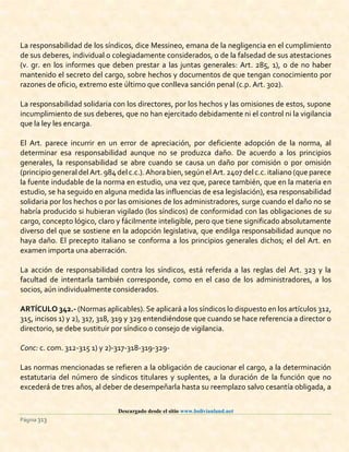 Descargado desde el sitio www.bolivianland.net
Página 313
La responsabilidad de los síndicos, dice Messineo, emana de la negligencia en el cumplimiento
de sus deberes, individual o colegiadamente considerados, o de la falsedad de sus atestaciones
(v. gr. en los informes que deben prestar a las juntas generales: Art. 285, 1), o de no haber
mantenido el secreto del cargo, sobre hechos y documentos de que tengan conocimiento por
razones de oficio, extremo este último que conlleva sanción penal (c.p. Art. 302).
La responsabilidad solidaria con los directores, por los hechos y las omisiones de estos, supone
incumplimiento de sus deberes, que no han ejercitado debidamente ni el control ni la vigilancia
que la ley les encarga.
El Art. parece incurrir en un error de apreciación, por deficiente adopción de la norma, al
determinar esa responsabilidad aunque no se produzca daño. De acuerdo a los principios
generales, la responsabilidad se abre cuando se causa un daño por comisión o por omisión
(principio general del Art.984 del c.c.).Ahora bien,según el Art.2407 del c.c.italiano (que parece
la fuente indudable de la norma en estudio, una vez que, parece también, que en la materia en
estudio, se ha seguido en alguna medida las influencias de esa legislación), esa responsabilidad
solidaria por los hechos o por las omisiones de los administradores, surge cuando el daño no se
habría producido si hubieran vigilado (los síndicos) de conformidad con las obligaciones de su
cargo, concepto lógico, claro y fácilmente inteligible, pero que tiene significado absolutamente
diverso del que se sostiene en la adopción legislativa, que endilga responsabilidad aunque no
haya daño. El precepto italiano se conforma a los principios generales dichos; el del Art. en
examen importa una aberración.
La acción de responsabilidad contra los síndicos, está referida a las reglas del Art. 323 y la
facultad de intentarla también corresponde, como en el caso de los administradores, a los
socios, aún individualmente considerados.
ARTÍCULO 342.- (Normas aplicables). Se aplicará a los síndicos lo dispuesto en los artículos 312,
315, incisos 1) y 2), 317, 318, 319 y 329 entendiéndose que cuando se hace referencia a director o
directorio, se debe sustituir por síndico o consejo de vigilancia.
Conc: c. com. 312-315 1) y 2)-317-318-319-329-
Las normas mencionadas se refieren a la obligación de caucionar el cargo, a la determinación
estatutaria del número de síndicos titulares y suplentes, a la duración de la función que no
excederá de tres años, al deber de desempeñarla hasta su reemplazo salvo cesantía obligada, a
 