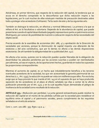 Descargado desde el sitio www.bolivianland.net
Página 320
Adviértase, en primer término, que respecto de la reducción del capital, la tendencia que se
acusa en el derecho comparado es la desconfianza que dicha reducción inspira a las
legislaciones, por lo cual muchas de ellas estatuyen medidas de precaución destinadas sobre
todo a proteger a los acreedores (Cañízares). Tal la razón de este y de los siguientes arts.
También se distingue la reducción, en efectiva y nominal (Messineo). La primera a la que se
refiere el Art. es la facultativa o voluntaria. Depende de la abundancia de capital, que puede
presentarse cuando el capital desembolsado (pagado) representa en parte un patrimonio ocioso
(Rodríguez), por carecer de posibilidad de inversión o colocación respecto de las necesidades del
objeto social.
Precisa acuerdo de la asamblea de accionistas (Art. 286, 4) y aprobación de la Dirección de
sociedades por acciones, porque la disminución de capital importa una alteración de los
estatutos y del acto constitutivo, que por lo demás no afecta a las demás disposiciones
estatutarias. De ahí también la obligatoriedad de su publicidad (Art. 142).
No afecta a los socios, quienes con la reducción pueden quedar liberados de la obligación de
desembolsar los adeudos pendientes por las acciones suscritas o pueden ser reembolsados
parcialmente, así sea en especie, de las aportaciones hechas, guardando en todos los supuestos
las proporciones correspondientes.
Mientras el aumento de capital, es un hecho que indudablemente beneficia a los terceros
eventuales acreedores de la sociedad, los que ven acrecentada la garantía patrimonial de sus
derechos (c.c., Art. 1335), la reducción no puede ser vista con indiferencia por ellos. Por eso la ley
exige que se haya provisto lo que manda el Art. 143 en el supuesto de que se haya producido
oposición de los acreedores en el plazo al efecto señalado (30 días a contar de la ultima
publicación prevenida por el Art. 142), y en la cual aquellos hayan demostrado el peligro de
insolvencia de la sociedad como resultado de la reducción.
ARTÍCULO 353.- (Reducción por perdidas). La junta general extraordinaria puede resolver la
reducción del capital en el monto de las pérdidas sufridas por la sociedad para restablecer el
equilibrio entre el capital y el patrimonio sociales, previo cumplimiento de los requisitos
señalados en el artículo anterior.
Conc: c. com. 270-286 - 355 -Rgto. s.p.a. 4 -
 