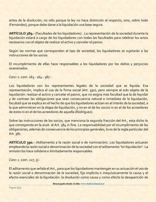 Descargado desde el sitio www.bolivianland.net
Página 352
antes de la disolución, no sólo porque la ley no hace distinción al respecto, sino, sobre todo
(Fernández), porque debe darse a la liquidación una base segura.
ARTÍCULO 389.- (Facultades de los liquidadores) . La representación de la sociedad durante la
liquidación estará a cargo de los liquidadores con todas las facultades para celebrar los actos
necesarios con el objeto de realizar el activo y cancelar el pasivo.
Según las normas que correspondan al tipo de sociedad, los liquidadores se sujetarán a las
instrucciones de los socios.
El incumplimiento de ellas hace responsables a los liquidadores por los daños y perjuicios
ocasionados.
Conc: c. com. 163 - 164 - 387 -
Los liquidadores son los representantes legales de la sociedad que se liquida. Esa
representación, implica el uso de la firma social (Art. 390), pero siempre al solo objeto de la
liquidación: realizar el activo y cancelar el pasivo, que no asigna más facultad que la de liquidar
y de contraer las obligaciones que sean consecuencia natural e inmediata de la liquidación,
facultad que se explica en el hecho de que los liquidadores actúan en el interés de la sociedad, a
la que administran en la etapa de liquidación, y no en el de los socios ni en el de los acreedores
de estos ni en el de los acreedores de aquella (Rodríguez).
Sobre las instrucciones de los socios, que menciona la segunda fracción del Art., esta dicho lo
que corresponde en la anot. al Art. 384 in fine. La responsabilidad por el incumplimiento de las
obligaciones, además de consecuencia de los principios generales, lo es de la regla particular del
Art. 387.
ARTÍCULO 390.- (Aditamento a la razón social o de nominación). Los liquidadores actuaran
empleando la razón social o denominación de la sociedad con el aditamento "en liquidación". La
omisión los hace solidaria e ilimitadamente responsables.
Conc: c. com. 127, 3) -
El aditamento que señala el Art., para que los liquidadores mantengan en su actuación el uso de
la razón social o denominación de la sociedad, fija implícita e inequívocamente la causa y el
efecto esenciales de la liquidación: la disolución como causa y como efecto la desaparición de
 