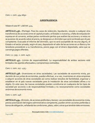 Descargado desde el sitio www.bolivianland.net
Página 386
Conc: c. com. 434-1692-
JURISPRUDENCIA
Véase el caso N 1 del Art. 424.
ARTÍCULO 436.- (Peritaje). Para los casos de redención, liquidación, rescate o cualquier otra
transferencia de acciones entre el capital privado y el Estado o viceversa, a falta de estipulación
expresa en el convenio, ambas partes nombrarán peritos que avalúen las acciones y si estos no
se pusieran de acuerdo sobre el precio, se designara un dirimidor que será nombrado por el juez
competente. Evacuado el informe del dirimidor, que no será susceptible de recurso alguno, el
Estado o el sector privado, según el caso, depositarán el valor de las acciones en un Banco y los
tenedores procederán a su transferencia, previo pago con el dinero depositado, salvo que se
convenga pagos diferidos.
Conc: c.c. 519 - c. com. 1472 -
ARTÍCULO 437.- (Límite de responsabilidad). La responsabilidad de ambos sectores está
limitada a los aportes efectuados y compromisos contraídos.
Conc: c. com. 217 - 425 -
ARTÍCULO 438.- (Inversiones en otras sociedades). Las sociedades de economía mixta, por
decisión de sus juntas de accionistas, pueden efectuar, a su vez, inversiones en otras empresas
o adquirir acciones de otras sociedades así como realizar estudios de factibilidad, organizar y
establecer en el país nuevas sociedades para la instalación de otras actividades afines a su
objeto. En este caso, las nuevas sociedades pueden constituirse en cualquiera de los tipos de
sociedad por acciones o de responsabilidad limitada y no necesariamente como sociedades
anónimas de economía mixta.
Conc: c. com. 146 -
ARTÍCULO 439.- (Emisión, de acciones preferidas y bonos). Las sociedades de economía mixta,
previa autorización del órgano administrativo competente, pueden emitir acciones preferidas o
bonosde obligación, señalando las condiciones,plazo,valor y otras que tendrán tales emisiones.
 