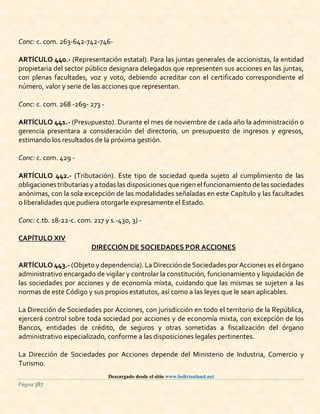 Descargado desde el sitio www.bolivianland.net
Página 387
Conc: c. com. 263-642-742-746-
ARTÍCULO 440.- (Representación estatal). Para las juntas generales de accionistas, la entidad
propietaria del sector público designara delegados que representen sus acciones en las juntas,
con plenas facultades, voz y voto, debiendo acreditar con el certificado correspondiente el
número, valor y serie de las acciones que representan.
Conc: c. com. 268 -269- 273 -
ARTÍCULO 441.- (Presupuesto). Durante el mes de noviembre de cada año la administración o
gerencia presentara a consideración del directorio, un presupuesto de ingresos y egresos,
estimando los resultados de la próxima gestión.
Conc: c. com. 429 -
ARTÍCULO 442.- (Tributación). Este tipo de sociedad queda sujeto al cumplimiento de las
obligaciones tributarias y a todas las disposiciones que rigen el funcionamiento de las sociedades
anónimas, con la sola excepción de las modalidades señaladas en este Capítulo y las facultades
o liberalidades que pudiera otorgarle expresamente el Estado.
Conc: c.tb. 18-22-c. com. 217 y s.-430, 3) -
CAPÍTULO XIV
DIRECCIÓN DE SOCIEDADES POR ACCIONES
ARTÍCULO 443.- (Objeto y dependencia). La Dirección de Sociedades por Acciones es el órgano
administrativo encargado de vigilar y controlar la constitución, funcionamiento y liquidación de
las sociedades por acciones y de economía mixta, cuidando que las mismas se sujeten a las
normas de este Código y sus propios estatutos, así como a las leyes que le sean aplicables.
La Dirección de Sociedades por Acciones, con jurisdicción en todo el territorio de la República,
ejercerá control sobre toda sociedad por acciones y de economía mixta, con excepción de los
Bancos, entidades de crédito, de seguros y otras sometidas a fiscalización del órgano
administrativo especializado, conforme a las disposiciones legales pertinentes.
La Dirección de Sociedades por Acciones depende del Ministerio de Industria, Comercio y
Turismo.
 