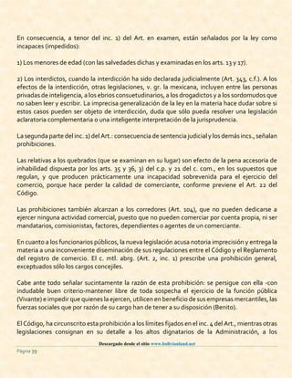 Descargado desde el sitio www.bolivianland.net
Página 39
En consecuencia, a tenor del inc. 1) del Art. en examen, están señalados por la ley como
incapaces (impedidos):
1) Los menores de edad (con las salvedades dichas y examinadas en los arts. 13 y 17).
2) Los interdictos, cuando la interdicción ha sido declarada judicialmente (Art. 343, c.f.). A los
efectos de la interdicción, otras legislaciones, v. gr. la mexicana, incluyen entre las personas
privadas de inteligencia, a los ebrios consuetudinarios, a los drogadictos y a los sordomudos que
no saben leer y escribir. La imprecisa generalización de la ley en la materia hace dudar sobre si
estos casos pueden ser objeto de interdicción, duda que sólo pueda resolver una legislación
aclaratoria complementaria o una inteligente interpretación de la jurisprudencia.
La segunda parte del inc. 1) del Art.: consecuencia de sentencia judicial y los demásincs.,señalan
prohibiciones.
Las relativas a los quebrados (que se examinan en su lugar) son efecto de la pena accesoria de
inhabilidad dispuesta por los arts. 35 y 36, 3) del c.p. y 21 del c. com., en los supuestos que
regulan, y que producen prácticamente una incapacidad sobrevenida para el ejercicio del
comercio, porque hace perder la calidad de comerciante, conforme previene el Art. 22 del
Código.
Las prohibiciones también alcanzan a los corredores (Art. 104), que no pueden dedicarse a
ejercer ninguna actividad comercial, puesto que no pueden comerciar por cuenta propia, ni ser
mandatarios, comisionistas, factores, dependientes o agentes de un comerciante.
En cuanto a los funcionarios públicos, la nueva legislación acusa notoria imprecisión y entrega la
materia a una inconveniente diseminación de sus regulaciones entre el Código y el Reglamento
del registro de comercio. El c. mtl. abrg. (Art. 2, inc. 1) prescribe una prohibición general,
exceptuados sólo los cargos concejiles.
Cabe ante todo señalar sucintamente la razón de esta prohibición: se persigue con ella -con
indudable buen criterio-mantener libre de toda sospecha el ejercicio de la función pública
(Vivante) e impedir que quienes la ejercen, utilicen en beneficio de sus empresas mercantiles, las
fuerzas sociales que por razón de su cargo han de tener a su disposición (Benito).
El Código, ha circunscrito esta prohibición a los límites fijados en el inc. 4 del Art., mientras otras
legislaciones consignan en su detalle a los altos dignatarios de la Administración, a los
 