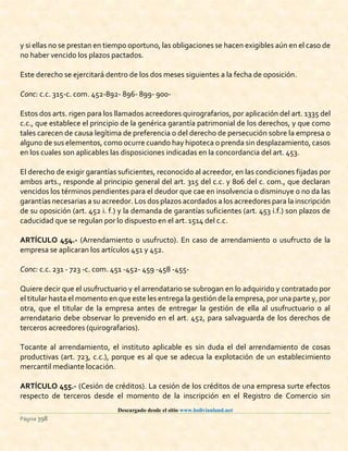Descargado desde el sitio www.bolivianland.net
Página 398
y si ellas no se prestan en tiempo oportuno, las obligaciones se hacen exigibles aún en el caso de
no haber vencido los plazos pactados.
Este derecho se ejercitará dentro de los dos meses siguientes a la fecha de oposición.
Conc: c.c. 315-c. com. 452-892- 896- 899- 900-
Estos dos arts. rigen para los llamados acreedores quirografarios, por aplicación del art. 1335 del
c.c., que establece el principio de la genérica garantía patrimonial de los derechos, y que como
tales carecen de causa legítima de preferencia o del derecho de persecución sobre la empresa o
alguno de sus elementos, como ocurre cuando hay hipoteca o prenda sin desplazamiento, casos
en los cuales son aplicables las disposiciones indicadas en la concordancia del art. 453.
El derecho de exigir garantías suficientes, reconocido al acreedor, en las condiciones fijadas por
ambos arts., responde al principio general del art. 315 del c.c. y 806 del c. com., que declaran
vencidos los términos pendientes para el deudor que cae en insolvencia o disminuye o no da las
garantías necesarias a su acreedor. Los dos plazos acordados a los acreedores para la inscripción
de su oposición (art. 452 i. f.) y la demanda de garantías suficientes (art. 453 i.f.) son plazos de
caducidad que se regulan por lo dispuesto en el art. 1514 del c.c.
ARTÍCULO 454.- (Arrendamiento o usufructo). En caso de arrendamiento o usufructo de la
empresa se aplicaran los artículos 451 y 452.
Conc: c.c. 231 - 723 -c. com. 451 -452- 459 -458 -455-
Quiere decir que el usufructuario y el arrendatario se subrogan en lo adquirido y contratado por
el titular hasta el momento en que este les entrega la gestión de la empresa, por una parte y, por
otra, que el titular de la empresa antes de entregar la gestión de ella al usufructuario o al
arrendatario debe observar lo prevenido en el art. 452, para salvaguarda de los derechos de
terceros acreedores (quirografarios).
Tocante al arrendamiento, el instituto aplicable es sin duda el del arrendamiento de cosas
productivas (art. 723, c.c.), porque es al que se adecua la explotación de un establecimiento
mercantil mediante locación.
ARTÍCULO 455.- (Cesión de créditos). La cesión de los créditos de una empresa surte efectos
respecto de terceros desde el momento de la inscripción en el Registro de Comercio sin
 