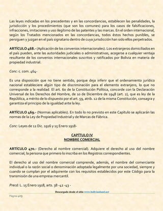 Descargado desde el sitio www.bolivianland.net
Página 409
Las leyes indicadas en los precedentes y en las concordancias, establecen las penalidades, la
jurisdicción y los procedimientos (que son los comunes) para los casos de falsificaciones,
infracciones, imitaciones y uso ilegítimo de las patentes y las marcas. En el orden internacional,
según los Tratados mencionados en las concordancias, todos éstos hechos punibles, se
persiguen y juzgan en el país signatario dentro de cuya jurisdicción han sido ellos perpetrados.
ARTÍCULO 468.- (Aplicación de los convenios internacionales). Los extranjeros domiciliados en
el país pueden, ante las autoridades judiciales o administrativas, acogerse a cualquier ventaja
resultante de los convenios internacionales suscritos y ratificados por Bolivia en materia de
propiedad industrial.
Conc: c. com. 464-
Es una disposición que no tiene sentido, porque deja inferir que el ordenamiento jurídico
nacional estableciere algún tipo de discriminación para el elemento extranjero, lo que no
corresponde a la realidad. El art. 60 de la Constitución Política, concorde con la Declaración
Universal de los Derechos del Hombre, de 10 de Diciembre de 1948 (art. 2), que es ley de la
República, a mérito de lo dispuesto por el art. 59, atrib. 12 de la misma Constitución, consagra y
garantiza el principio de la igualdad ante la ley.
ARTÍCULO 469.- (Normas aplicables). En todo lo no previsto en este Capítulo se aplicarán las
normas de la Ley de Propiedad Industrial y de Marcas de Fábrica.
Conc: Leyes de 12 Dic. 1916 y 15 Enero 1918-
CAPÍTULO IV
NOMBRE COMERCIAL
ARTÍCULO 470.- (Derecho al nombre comercial). Adquiere el derecho al uso del nombre
comercial, la persona que primero lo inscriba en los Registros correspondientes.
El derecho al uso del nombre comercial comprende, además, el nombre del comerciante
individual o la razón social o denominación adoptada legalmente por una sociedad, siempre y
cuando se cumplan por el adquirente con los requisitos establecidos por este Código para la
transmisión de una empresa mercantil.
Precd: L. 15 Enero 1918, arts. 38 -42 -43 -
 