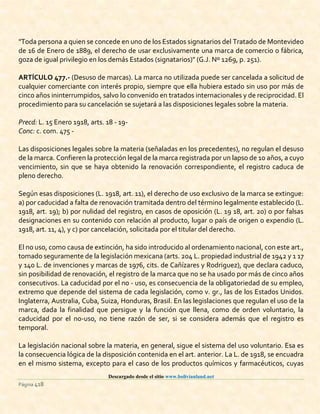 Descargado desde el sitio www.bolivianland.net
Página 418
"Toda persona a quien se concede en uno de los Estados signatarios del Tratado de Montevideo
de 16 de Enero de 1889, el derecho de usar exclusivamente una marca de comercio o fábrica,
goza de igual privilegio en los demás Estados (signatarios)" (G.J. Nº 1269, p. 251).
ARTÍCULO 477.- (Desuso de marcas). La marca no utilizada puede ser cancelada a solicitud de
cualquier comerciante con interés propio, siempre que ella hubiera estado sin uso por más de
cinco años ininterrumpidos, salvo lo convenido en tratados internacionales y de reciprocidad. El
procedimiento para su cancelación se sujetará a las disposiciones legales sobre la materia.
Precd: L. 15 Enero 1918, arts. 18 - 19-
Conc: c. com. 475 -
Las disposiciones legales sobre la materia (señaladas en los precedentes), no regulan el desuso
de la marca. Confieren la protección legal de la marca registrada por un lapso de 10 años, a cuyo
vencimiento, sin que se haya obtenido la renovación correspondiente, el registro caduca de
pleno derecho.
Según esas disposiciones (L. 1918, art. 11), el derecho de uso exclusivo de la marca se extingue:
a) por caducidad a falta de renovación tramitada dentro del término legalmente establecido (L.
1918, art. 19); b) por nulidad del registro, en casos de oposición (L. 19 18, art. 20) o por falsas
designaciones en su contenido con relación al producto, lugar o país de origen o expendio (L.
1918, art. 11, 4), y c) por cancelación, solicitada por el titular del derecho.
El no uso, como causa de extinción, ha sido introducido al ordenamiento nacional, con este art.,
tomado seguramente de la legislación mexicana (arts. 204 L. propiedad industrial de 1942 y 1 17
y 140 L. de invenciones y marcas de 1976, cits. de Cañízares y Rodriguez), que declara caduco,
sin posibilidad de renovación, el registro de la marca que no se ha usado por más de cinco años
consecutivos. La caducidad por el no - uso, es consecuencia de la obligatoriedad de su empleo,
extremo que depende del sistema de cada legislación, como v. gr., las de los Estados Unidos.
Inglaterra, Australia, Cuba, Suiza, Honduras, Brasil. En las legislaciones que regulan el uso de la
marca, dada la finalidad que persigue y la función que llena, como de orden voluntario, la
caducidad por el no-uso, no tiene razón de ser, si se considera además que el registro es
temporal.
La legislación nacional sobre la materia, en general, sigue el sistema del uso voluntario. Esa es
la consecuencia lógica de la disposición contenida en el art. anterior. La L. de 1918, se encuadra
en el mismo sistema, excepto para el caso de los productos químicos y farmacéuticos, cuyas
 