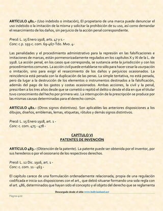 Descargado desde el sitio www.bolivianland.net
Página 422
ARTÍCULO 481.- (Uso indebido o imitación), El propietario de una marca puede denunciar el
uso indebido o la imitación de la misma y solicitar la prohibición de su uso, así como demandar
el resarcimiento de los daños, sin perjuicio de la acción penal correspondiente.
Precd: L. 15 Enero 1918, arts. 47 y s.-
Conc: c.p. 193-c. com. 69-467-Tdo. Mvo. 4-
Las penalidades y el procedimiento administrativo para la represión en las falsificaciones e
imitaciones de marcas, están pormenorizadamente regulados en los capítulos X y XI de la L. de
1918. La acción penal, en los casos que corresponda, se sustancia ante la jurisdicción y con los
procedimientos comunes.La acción civil puede entablarse no sólo para hacer cesar la usurpación
o imitación, sino para exigir el resarcimiento de los daños y perjuicios ocasionados. La
reincidencia está penada con la duplicación de las penas. La simple tentativa, no está penada,
pero da lugar a la destrucción de los elementos o instrumentos destinados a la falsificación,
además del pago de los gastos y costas ocasionados. Ambas acciones, la civil y la penal,
prescriben a los tres años desde que se cometió o repitió el delito o desde el día en que el titular
tuvo conocimiento del hecho por primera vez. La interrupción de la prescripción se produce por
las mismas causas determinadas para el derecho común.
ARTÍCULO 482.- (Otros signos distintivos). Son aplicables las anteriores disposiciones a los
dibujos, diseños, emblemas, lemas, etiquetas, rótulos y demás signos distintivos.
Precd: L. 15 Enero 1918, art. 1 -
Conc: c. com. 475 - 478 -
CAPÍTULO VI
PATENTES DE INVENCIÓN
ARTÍCULO 483.- (Obtención de la patente). La patente puede ser obtenida por el inventor, por
sus herederos o por el cesionario de los respectivos derechos.
Precd: L. 12 Dic. 1916, art. 1 -
Conc: c. com. 11 - 463 -
El capítulo carece de una formulación ordenadamente relacionada, propia de una regulación
codificada e inicia sus disposiciones con el art., que debió situarse formando una sola regla con
el art. 486, determinados que hayan sido el concepto y el objeto del derecho que se reglamenta
 