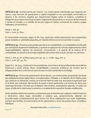 Descargado desde el sitio www.bolivianland.net
Página 51
ARTÍCULO 38.- (Comerciantes por menor). Los comerciantes individuales que negocian por
menor, cuyo volumen de operaciones y capital empleado en sus actividades comerciales no
alcance a los mínimos exigidos por disposiciones legales sobre la materia, cumplirán la
obligación que impone el artículo anterior, registrando diariamente un resumen de las compras
y ventas al contado, y un detalle de las que hagan al crédito, incluyendo los cobros y pagos
realizados con tal motivo.
Precd: c. mtl. 36 -
Conc: c. com. 37 - 824 -
Es comerciante minorista, según el Art. 824, aquel que realiza operaciones que comprenden
pocas unidades o cantidades pequeñas, en relación directa con el consumidor o usuario.
ARTÍCULO 39.- (Personas autorizadas para llevar la contabilidad). La contabilidad será llevada
por contadores legalmente habilitados, a quienes se aplicarán las normas reglamentarias sobre
responsabilidades, régimen de actuación, remuneración y la guarda de la reserva de la
contabilidad, sin perjuicio de la responsabilidad del comerciante a quien prestan sus servicios.
Precd: c. mtl. 53 - D. 15 Mayo 1929, arts. 90 - 91 - L. 27 Dic. 1944, Art. 9 -
Conc: c. com. 36 - 49 - 64 -
Según la L. de 1944, citada entre los precedentes, es privativo de los profesionales de auditoría
financiera y ramas anexas, llevar contabilidades y practicar auditorias, de manera que la
obligatoriedad de su intervención para el caso, ha sido mantenida en el Código.
ARTÍCULO 40.- (Forma de presentación de los libros). Los comerciantes presentarán los libros
que obligatoriamente deben llevar, encuadernados y foliados, a un Notario de Fe Pública para
que, antes de su utilización, incluya, en el primer folio de cada uno, acta sobre la aplicación que
se le dará, con indicación del nombre de aquel a quien pertenezca y el número de folios que
contenga, fechada y firmada por el Notario interviniente, estampando, además, en todas las
hojas, el sello de la notaría que lo autorice y cumpliendo los requisitos fiscales establecidos.
Serán también validos los asientos y anotaciones que se efectúen por cualquier medio mecánico
o electrónico sobre hojas removibles o tarjetas que, posteriormente, deberán ser
encuadernadas correlativamente para formar los libros obligatorios que serán legalizados,
siempre que faciliten el conocimiento de las operaciones y sirvan de prueba clara, completa y
fidedigna.
 