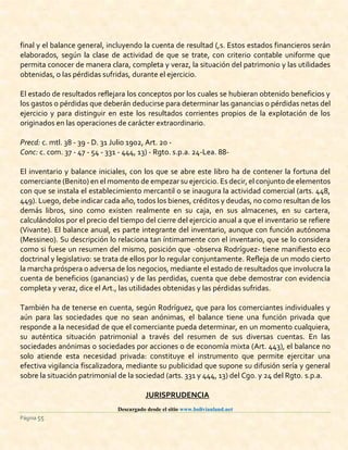 Descargado desde el sitio www.bolivianland.net
Página 55
final y el balance general, incluyendo la cuenta de resultad (,s. Estos estados financieros serán
elaborados, según la clase de actividad de que se trate, con criterio contable uniforme que
permita conocer de manera clara, completa y veraz, la situación del patrimonio y las utilidades
obtenidas, o las pérdidas sufridas, durante el ejercicio.
El estado de resultados reflejara los conceptos por los cuales se hubieran obtenido beneficios y
los gastos o pérdidas que deberán deducirse para determinar las ganancias o pérdidas netas del
ejercicio y para distinguir en este los resultados corrientes propios de la explotación de los
originados en las operaciones de carácter extraordinario.
Precd: c. mtl. 38 - 39 - D. 31 Julio 1902, Art. 20 -
Conc: c. com. 37 - 47 - 54 - 331 - 444, 13) - Rgto. s.p.a. 24-Lea. 88-
El inventario y balance iniciales, con los que se abre este libro ha de contener la fortuna del
comerciante (Benito) en el momento de empezar su ejercicio. Es decir,el conjunto de elementos
con que se instala el establecimiento mercantil o se inaugura la actividad comercial (arts. 448,
449). Luego, debe indicar cada año, todos los bienes, créditos y deudas, no como resultan de los
demás libros, sino como existen realmente en su caja, en sus almacenes, en su cartera,
calculándolos por el precio del tiempo del cierre del ejercicio anual a que el inventario se refiere
(Vivante). El balance anual, es parte integrante del inventario, aunque con función autónoma
(Messineo). Su descripción lo relaciona tan íntimamente con el inventario, que se lo considera
como si fuese un resumen del mismo, posición que -observa Rodríguez- tiene manifiesto eco
doctrinal y legislativo: se trata de ellos por lo regular conjuntamente. Refleja de un modo cierto
la marcha próspera o adversa de los negocios, mediante el estado de resultados que involucra la
cuenta de beneficios (ganancias) y de las perdidas, cuenta que debe demostrar con evidencia
completa y veraz, dice el Art., las utilidades obtenidas y las pérdidas sufridas.
También ha de tenerse en cuenta, según Rodríguez, que para los comerciantes individuales y
aún para las sociedades que no sean anónimas, el balance tiene una función privada que
responde a la necesidad de que el comerciante pueda determinar, en un momento cualquiera,
su auténtica situación patrimonial a través del resumen de sus diversas cuentas. En las
sociedades anónimas o sociedades por acciones o de economía mixta (Art. 443), el balance no
solo atiende esta necesidad privada: constituye el instrumento que permite ejercitar una
efectiva vigilancia fiscalizadora, mediante su publicidad que supone su difusión sería y general
sobre la situación patrimonial de la sociedad (arts. 331 y 444, 13) del Cgo. y 24 del Rgto. s.p.a.
JURISPRUDENCIA
 