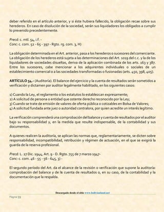 Descargado desde el sitio www.bolivianland.net
Página 59
deber referido en el artículo anterior, y si éste hubiera fallecido, la obligación recae sobre sus
herederos. En caso de disolución de la sociedad, serán sus liquidadores los obligados a cumplir
lo prevenido precedentemente.
Precd: c. mtl. 54, i.f. -
Conc: c. com. 52 - 65 - 397 - Rgto. rg. com. 3, H)
La obligación determinada en el Art. anterior, pasa a los herederos o sucesores del comerciante.
La obligación de los herederos está sujeta a las determinaciones del Art. 1019 del c.c. y la de los
liquidadores de sociedades disueltas, deriva de la aplicación combinada de los arts. 163 y 387.
Entre los sucesores, cabe mencionar a los adquirentes individuales o sociales de un
establecimiento comercial o a las sociedades transformadas o fusionadas (arts. 450, 398, 405).
ARTÍCULO 54.- (Auditoría). El balance del ejercicio y la cuenta de resultados serán sometidos a
verificación y dictamen por auditor legalmente habilitado, en los siguientes casos:
1) Cuando la Ley, el reglamento o los estatutos lo establezcan expresamente;
2) A solicitud de persona o entidad que ostente derecho reconocido por la Ley;
3) Cuando se trate de emisión de valores de oferta pública o cotizables en Bolsa de Valores;
4) A solicitud fundada ante juez o autoridad contralora, por quien acredite un interés legítimo.
La verificación comprenderá una comprobación del balance ycuenta deresultados por el auditor
bajo su responsabilidad y, en la medida que resulte indispensable, de la contabilidad y sus
documentos.
A quienes realicen la auditoría, se aplican las normas que, reglamentariamente, se dicten sobre
responsabilidad, incompatibilidad, retribución y régimen de actuación, en el que se exigirá la
guarda de la reserva profesional.
Precd: L. 27 Dic. 1944, Art. 9 - D. Rgto. 755 de 7 marzo 1947-
Conc: c. com. 46 - 55 - 56 - 645, 3) -
El segundo período del Art. da el alcance de la revisión o verificación que supone la auditoría:
comprobación del balance y de l$ cuenta de resultados o, en su caso, de la contabilidad y la
documentación que la respalda.
 