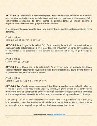 Descargado desde el sitio www.bolivianland.net
Página 63
ARTÍCULO 59.- (Exhibición a instancia de parte). Fuera de los casos señalados en el artículo
anterior, sólo puede disponerse la exhibición de los libros, correspondencia y documentos de los
comerciantes a instancia de parte, cuando la persona tenga un interés legítimo o
responsabilidad en el asunto en que proceda la exhibición.
El reconocimiento o examen se limitará exclusivamente a los asuntos que tengan relación con la
demanda.
Precd: c. mtl. 57 -
Conc: p.c. 319, 6) -320-323 - c. com. 60- 61 -
ARTÍCULO 60.- (Lugar de la exhibición). En todo caso, la exhibición se efectuará en el
establecimiento del comerciante o en el lugar donde se encuentren los libros, correspondencia
y documentos, en su presencia o de la persona que comisione al efecto, sin poder exigir su
traslado.
Precd: c. mtl. 58 -
Conc: c. com. 57 - 58 - 59 -
ARTÍCULO 61.- (Renuencia a la exhibición). Si el comerciante no presenta los libros,
correspondencia y documentos cuya exhibición se dispuso legalmente, oculta alguno de ellos o
impide su examen, se ordenará su apremio.
Precd: c. mtl. 59 -
Conc: c.c. 1466-c.p. 159-160-c. com. 57-58-59-
ARTÍCULO 62.- (Prueba entre comerciantes). Los libros y papeles comerciales llevados con
todos los requisitos exigidos por este Capítulo, constituyen plena prueba en las controversias
mercantiles que los comerciantes debatan entre sí, judicial o extrajudicialmente. Quien los
utilice como prueba no sólo estará a lo favorable, sino también a lo que resulte en contra suya.
Si en un litigio una de las partes presenta libros llevados con los requisitos señalados por Ley, y
la otra sin ellos, se resolverá conforme a los de la parte que los lleve en forma, mientras no se
presente plena prueba que destruya o desvirtúe el contenido de tales libros.
 