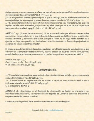 Descargado desde el sitio www.bolivianland.net
Página 77
obligación que, a su vez, reconocía a favor de este el mandante, procedió el mandatario dentro
del límite prescrito en el mandato" (G.J. N 721, p. 9).
3.- "La obligación es directa y personal para el que la contrajo, que no es el mandatario que no
contrajo obligación alguna para si, sino solamente para su mandante" (G.J. N 518, p. 12).
4.- "La circunstancia de haber dado el mandante instrucciones a su mandatario, las que sólo
regulan las relaciones entre ellos, (no) exime a aquel de pasar por los actos de este respecto de
terceros conforme al Art. 1345 (821) del c.c." (G.J. N 748, p. 70).
ARTÍCULO 75.- (Presunción de mandato). Si los actos realizados por el factor recaen sobre
operaciones comprendidas en el giro ordinario de la empresa o establecimiento, se entienden
hechos a nombre y por cuenta del titular, aunque el factor no los haya hecho constar así al
ejecutarlos, haya transgredido sus facultades o cometido abuso de confianza, sin perjuicio de las
acciones del titular en contra del factor.
El titular responde también de los actos ejecutados por el factor cuando, siendo ajenos al giro
ordinario de la empresa o establecimiento, hubiera obrado de acuerdo con sus instrucciones;
cuando las haya aprobado expresamente o sí, por hechos positivos, se presumen válidos.
Precd: c. mtl. 154- 155 -
Conc: c. com. 74 - 85 - 87 - 138 - 508 - 509 -
V. las anots. a los arts. 72, 73 y 74.
JURISPRUDENCIA
1.- "El mandatario responde no solamente del dolo,sino también de las faltas graves que comete
en su administración" (G.J. N 1267, p. 59).
2.- "El mandatario es responsable de los daños y perjuicios que pudieran resultar de la
inobservancia del mandato" (G.J. Nº 1269, p. 35).
3.-V. el caso N 2 del Art. 9.
ARTICULO 76.- (Inscripción en el Registro). La designación de factor, su mandato y sus
modificaciones posteriores, se inscribirán en el Registro de Comercio donde se encuentre la
empresa o establecimiento principal.
La revocatoria de poderes debe inscribirse también en el mismo Registro.
 