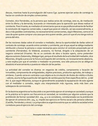 Descargado desde el sitio www.bolivianland.net
Página 91
desuso, mientras hasta la promulgación del nuevo Cgo. quienes ejercían actos de corretaje lo
hacían en condición de simples comerciantes.
Corredor, dice Fernández, es la persona que realiza actos de corretaje, esto es, de mediación
entre la oferta y la demanda, buscando un interesado para la operación que desea realizar el
comitente. Para Vivante, es mediador el comerciante que se ocupaprofesionalmente de facilitar
la conclusión de negocios comerciales, o aquel que pone en relación, así sea ocasionalmente, a
dos o más posibles contratantes; no necesariamente comerciantes, según Messineo, como en el
caso de quien quiere comprar una casa que otro quiere vender, pero sin que el uno tenga noticia
previa del otro.
De las nociones dadas sobre el corredor o mediador, deriva la oportunidad de darlas sobre el
contrato de corretaje: acuerdo entre corredor y comitente, por el que aquel se obliga mediante
retribución a buscar la persona o cosas necesarias para concluir el contrato proyectado por el
comitente (Fernández). Es bilateral, accesorio, no formal, dirigido a la estipulación de un
negocio comercial (Vivante). No es un contrato de obra o locatio operis, como pretenden
algunos autores (Satanosky,Malagarriga), porque el resultado de la actividad del mediador,dice
Messineo, dirigida a procurar la futura contraparte del comitente, es necesariamente aleatoria,
y esto explica por que el corredor o mediador no promete, sino sólo procura (no se obliga en
absoluto) el acercamiento o puesta en relación de las partes.
La actividad del corredor es diversa: en negocios de crédito, compraventa o locación de
inmuebles, compraventa de antigüedades, objetos preciosos, productos agrícolas, de trabajo y
similares. Cuando versa en contratos cuyo objeto es la circulación de títulos de crédito o títulos
- valores, asume la figura particular del agente de cambio para los fines específicos del inc. 5) del
Art. 6, que según Messineo, aunque es generalmente aceptada la equiparación de este agente
con el mediador o corredor, según una interpretación más rigurosa, sería más bien una
subespecie de comisionista.
En la doctrina argentina se ha discutido si es permitido ejercer el corretaje en sociedad y aunque
en la práctica se lo ejerce con frecuencia en sociedad, se considera por algunos autores que la
prohibición de formar sociedad (Art. 104, 4) a os corredores, correlacionada con la prohibición
de ejercer el comercio (Art. 104, 1), impide ese ejercicio en forma social o de persona colectiva
(Castillo, Fernández y otros). La jurisprudencia argentina estima que es valida la sociedad entre
corredores para el ejercicio del corretaje.
 