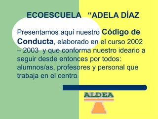 ECOESCUELA  “ADELA DÍAZ Presentamos aquí nuestro  Código de Conducta , elaborado en el curso 2002 – 2003  y que conforma nuestro ideario a seguir desde entonces por todos: alumnos/as, profesores y personal que trabaja en el centro . 