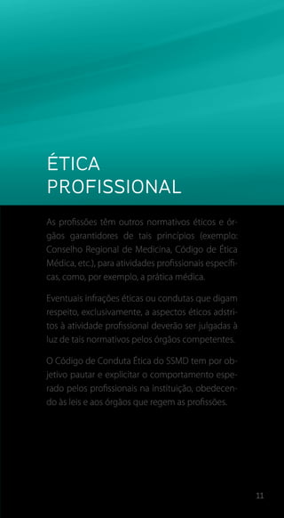11
Ética
profissional
As profissões têm outros normativos éticos e ór-
gãos garantidores de tais princípios (exemplo:
Conselho Regional de Medicina, Código de Ética
Médica, etc.), para atividades profissionais específi-
cas, como, por exemplo, a prática médica.
Eventuais infrações éticas ou condutas que digam
respeito, exclusivamente, a aspectos éticos adstri-
tos à atividade profissional deverão ser julgadas à
luz de tais normativos pelos órgãos competentes.
O Código de Conduta Ética do SSMD tem por ob-
jetivo pautar e explicitar o comportamento espe-
rado pelos profissionais na instituição, obedecen-
do às leis e aos órgãos que regem as profissões.
 