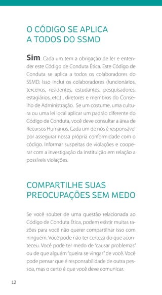 12
o código se aplica
a todos do ssmd
Sim. Cada um tem a obrigação de ler e enten-
der este Código de Conduta Ética. Este Código de
Conduta se aplica a todos os colaboradores do
SSMD. Isso inclui os colaboradores (funcionários,
terceiros, residentes, estudantes, pesquisadores,
estagiários, etc.) , diretores e membros do Conse-
lho de Administração. Se um costume, uma cultu-
ra ou uma lei local aplicar um padrão diferente do
Código de Conduta, você deve consultar a área de
Recursos Humanos. Cada um de nós é responsável
por assegurar nossa própria conformidade com o
código. Informar suspeitas de violações e coope-
rar com a investigação da instituição em relação a
possíveis violações.
compartilhe suas
preocupações sem medo
Se você souber de uma questão relacionada ao
Código de Conduta Ética, podem existir muitas ra-
zões para você não querer compartilhar isso com
ninguém. Você pode não ter certeza do que acon-
teceu. Você pode ter medo de “causar problemas”
ou de que alguém“queira se vingar”de você. Você
pode pensar que é responsabilidade de outra pes-
soa, mas o certo é que você deve comunicar.
 