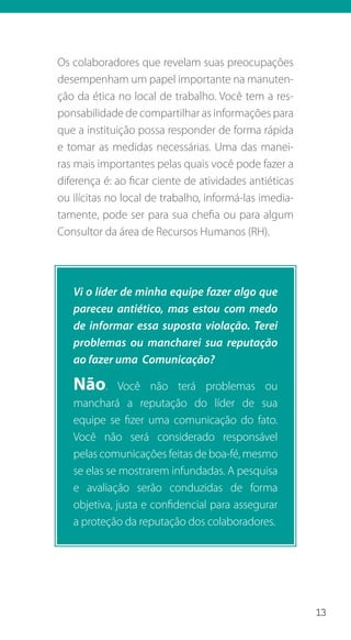 13
Os colaboradores que revelam suas preocupações
desempenham um papel importante na manuten-
ção da ética no local de trabalho. Você tem a res-
ponsabilidade de compartilhar as informações para
que a instituição possa responder de forma rápida
e tomar as medidas necessárias. Uma das manei-
ras mais importantes pelas quais você pode fazer a
diferença é: ao ficar ciente de atividades antiéticas
ou ilícitas no local de trabalho, informá-las imedia-
tamente, pode ser para sua chefia ou para algum
Consultor da área de Recursos Humanos (RH).
Vi o líder de minha equipe fazer algo que
pareceu antiético, mas estou com medo
de informar essa suposta violação. Terei
problemas ou mancharei sua reputação
ao fazer uma Comunicação?
Não. Você não terá problemas ou
manchará a reputação do líder de sua
equipe se fizer uma comunicação do fato.
Você não será considerado responsável
pelas comunicações feitas de boa-fé, mesmo
se elas se mostrarem infundadas. A pesquisa
e avaliação serão conduzidas de forma
objetiva, justa e confidencial para assegurar
a proteção da reputação dos colaboradores.
 