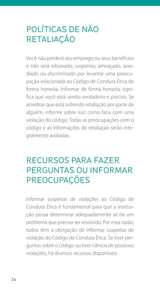 14
Políticas de não
retaliação
Você não perderá seu emprego ou seus benefícios
e não será rebaixado, suspenso, ameaçado, asse-
diado ou discriminado por levantar uma preocu-
pação relacionada ao Código de Conduta Ética de
forma honesta. Informar de forma honesta signi-
fica que você está sendo verdadeiro e preciso. Se
acreditar que está sofrendo retaliação por parte de
alguém, informe sobre isso como faria com uma
violação do código. Todas as preocupações com o
código e as informações de retaliação serão inte-
gralmente avaliadas.
Recursos para fazer
perguntas ou informar
preocupações
Informar suspeitas de violações ao Código de
Conduta Ética é fundamental para que a institui-
ção possa determinar adequadamente se há um
problema que precisa ser resolvido. Por essa razão,
todos têm a obrigação de informar suspeitas de
violação do Código de Conduta Ética. Se tiver per-
guntas sobre o código ou tiver ciência de possíveis
violações, há diversos recursos disponíveis:
 