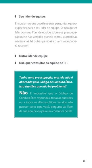 15
❙❙ Seu líder de equipe:
Encorajamos que você leve suas perguntas e preo-
cupações para o seu líder de equipe. Se não quiser
falar com seu líder de equipe sobre sua preocupa-
ção ou se não acredita que ele tomou as medidas
necessárias, há outras pessoas a quem você pode-
rá recorrer:
❙❙ Outro líder de equipe
❙❙ Qualquer consultor da equipe de RH.
Tenho uma preocupação, mas ela não é
abordada pelo Código de Conduta Ética.
Isso significa que não há problema?
Não. É impossível que o Código de
Conduta Ética responda a todas as questões
ou a todos os dilemas éticos. Se algo não
parecer certo para você, pergunte ao líder
de sua equipe ou para um consultor de RH.
 