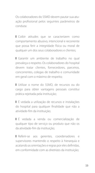 19
Os colaboradores do SSMD devem pautar sua atu-
ação profissional pelos seguintes parâmetros de
conduta:
❙❙ Coibir atitudes que se caracterizem como
comportamento abusivo, intencional e recorrente
que possa ferir a integridade física ou moral de
qualquer um dos seus colaboradores e clientes;
❙❙ Garantir um ambiente de trabalho no qual
prevaleça o respeito. Os colaboradores do hospital
devem tratar clientes, fornecedores, parceiros,
concorrentes, colegas de trabalho e comunidade
em geral com o máximo de respeito;
❙❙ Utilizar o nome do SSMD, de recursos ou do
cargo para obter vantagens pessoais constitui
prática rejeitada pela instituição;
❙❙ É vedada a utilização de recursos e instalações
do hospital para qualquer finalidade que não a
atividade-fim da instituição;
❙❙ É vedada a venda ou comercialização de
qualquer tipo de serviço ou produto que não os
da atividade-fim da instituição;
❙❙ Referir-se aos gerentes, coordenadores e
supervisores mantendo o respeito à hierarquia e
acatando as orientações e regras por eles definidas,
em conformidade com as diretrizes da instituição;
 