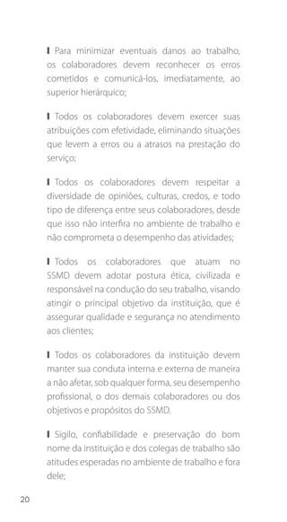 20
❙❙ Para minimizar eventuais danos ao trabalho,
os colaboradores devem reconhecer os erros
cometidos e comunicá-los, imediatamente, ao
superior hierárquico;
❙❙ Todos os colaboradores devem exercer suas
atribuições com efetividade, eliminando situações
que levem a erros ou a atrasos na prestação do
serviço;
❙❙ Todos os colaboradores devem respeitar a
diversidade de opiniões, culturas, credos, e todo
tipo de diferença entre seus colaboradores, desde
que isso não interfira no ambiente de trabalho e
não comprometa o desempenho das atividades;
❙❙ Todos os colaboradores que atuam no
SSMD devem adotar postura ética, civilizada e
responsável na condução do seu trabalho, visando
atingir o principal objetivo da instituição, que é
assegurar qualidade e segurança no atendimento
aos clientes;
❙❙ Todos os colaboradores da instituição devem
manter sua conduta interna e externa de maneira
a não afetar, sob qualquer forma, seu desempenho
profissional, o dos demais colaboradores ou dos
objetivos e propósitos do SSMD.
❙❙ Sigilo, confiabilidade e preservação do bom
nome da instituição e dos colegas de trabalho são
atitudes esperadas no ambiente de trabalho e fora
dele;
 